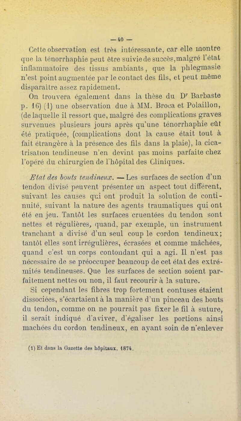 Gette observation est irhs interessante, car elle inontre que la tenorrhaphie peut etr*e suiviede succes,Tnalgre I'etat inflammatoire des tissus ambiants, que la phlegmasie n'est point augmenlee par le contact des tils, et peut meme disparaitre assez rapidement. On irouvera egalement dans la these du Barbaste p. IG) (1) une observation due a MM. Broca et Polaillon, (delaquelle il ressort que,malgre des complications graves survenues plusieurs jours apres qu'une tenorrhaphie eut ele pratiquee, (complications dont la cause etait tout a fait etrangere a la presence des fils dans la plaie), la cica- trisation tendineuse n'en devint pas moins parfaite chez I'opere du chirurgien de Thopitaldes Cliniques. J^tat des holds tendineux. —Les surfaces de section d'un tendon divise peuvent presenter un aspect tout different, suivant les causes qui ont produit la solution de conti- nuite, suivant la nature des agents traumaliques qui ont ete en jeu. Tantot les surfaces cruentees du tendon sont nettes et regulieres, quand, par exemple, un instrument tranchant a divise d'un seul coup le cordon tendineux; tantot elles sont irregulieres, ecrasees et comme machees^ quand c'est un corps contondant qui a agi. II n'est pas necessaire de se preoccuper beaucoup de cet etat des extre- mites tendineuses. Que les surfaces de section soient par- faitement nettes ou non, il faut recourir a la suture. Si cependant les fibres trop fortement contuses etaient dissociees, s'ecartaient a la maniere d'un pinceau des bouts du tendon, comme on ne pourrait pas fixer le fil a suture, il serait indique d'aviver, d'egaliser les portions ainsi machees du cordon tendineux, en ayant soin de n'enlever (1) Et dans la Gazette des hflpitaux, 1874.