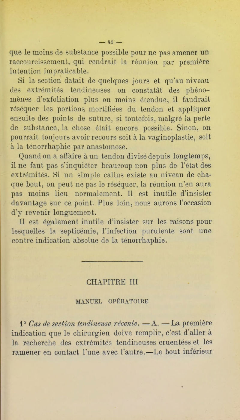 que le moins de substance possible pour ne pas amener un. raccourcissement, qui rendrait la reunion par premiere intention impraticable. Si la section datait de quelques jours et qu'au niveau des extremites tendineuses on constatat des pheno- menes d'exfoliation plus ou moins etendue, 11 faudrait resequer les portions mortifiees du tendon et appliquer ensuite des points de suture, si toutefois, malgre la perte de substance, la chose etait encore possible. Sinon, on pourrait toujours avoir recours soit a la vaginoplastie, soil a la tenorrhaphie par anastomose. Quandon a affaire aun tendon divisedepuis longtemps, il ne faut pas s'inquieter beaucoup non plus de I'etat des extremites. Si un simple callus existe au niveau de cha- que bout, on pent ne pas le resequer, la reunion n'en aura pas moins lieu normalement. II est inutile d'insister davantage sue ce point. Plus loin, nous aurons I'occasion d'y revenir longuement. II est egalement inutile d'insister sur les raisons pour lesquelles la septicemic, I'infection purulente sont une contra indication absoLue de la tenorrhaphie. CHAPITRE III MANUEL OPfiRATOlI^E 1° Cas de section tendineuse Hcenle. —A. —La premiere indication que le chirurgien doive remplir, c'est d'aller a la recherche des extremites tendineuses cruentees ei les ramener en contact Tune avec I'autre.—Le bout inferieur