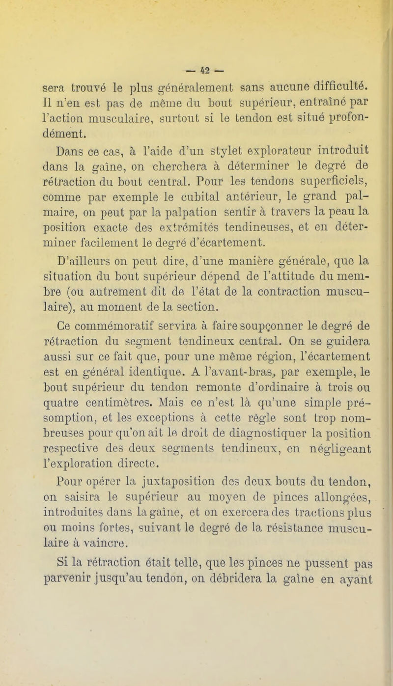 sera trouve le plus generaiemeiit sans aucune difficulte. II n'en est pas de meme du bout superieur, entraine par Faction musculaire, surtout si le tendon est situe profon- dement. Dans ce cas, a I'aide d'un stylet explorateur introduit dans la gaine, on cherchera a deteroiiner le degre de retraction du bout central. Pour les tendons superficiels, comme par example le cubital anterieur, le grand pal- maire, on pent par la palpation sentir a travers la peau la position exacte des extremites tendineuses, et en deter- miner faciiement le degre d'ecartement. D'ailleurs on pent dire, d'une maniere generale, que la situation du bout superieur depend de I'attitude du mem- bre (ou autrement dit de I'etat de la contraction muscu- laire), au moment de la section. Ge commemoratif servira a faire soupgonner le degre de retraction du segment tendineux central. On se guidera aussi sur ce fait que, pour une meme region, I'ecartement est en general identique. A I'avant-bras^ par exemple, le bout superieur du tendon remonte d'ordinaire a trois ou quatre centimetres. Mais ce n'est la qu'une simple pre- somption, et les exceptions a cette regie sont trop nom- breuses pour qu'on ait le droit de diagnostiquer la position respective des deux segments tendineux, en negligeant I'exploration directe. Pour opercr la juxtaposition des deux bouts du tendon, on saisira le superieur au moyen de pinces allongees, introduites dans la gaine, et on exercerades trac^tions plus ou moins fortes, suivant le degre de la resistance muscu- laire a vaincre. Si la retraction etait telle, que les pinces ne pnssent pas parvenir jusqu'au tendon, on debridera la gaine en ayant