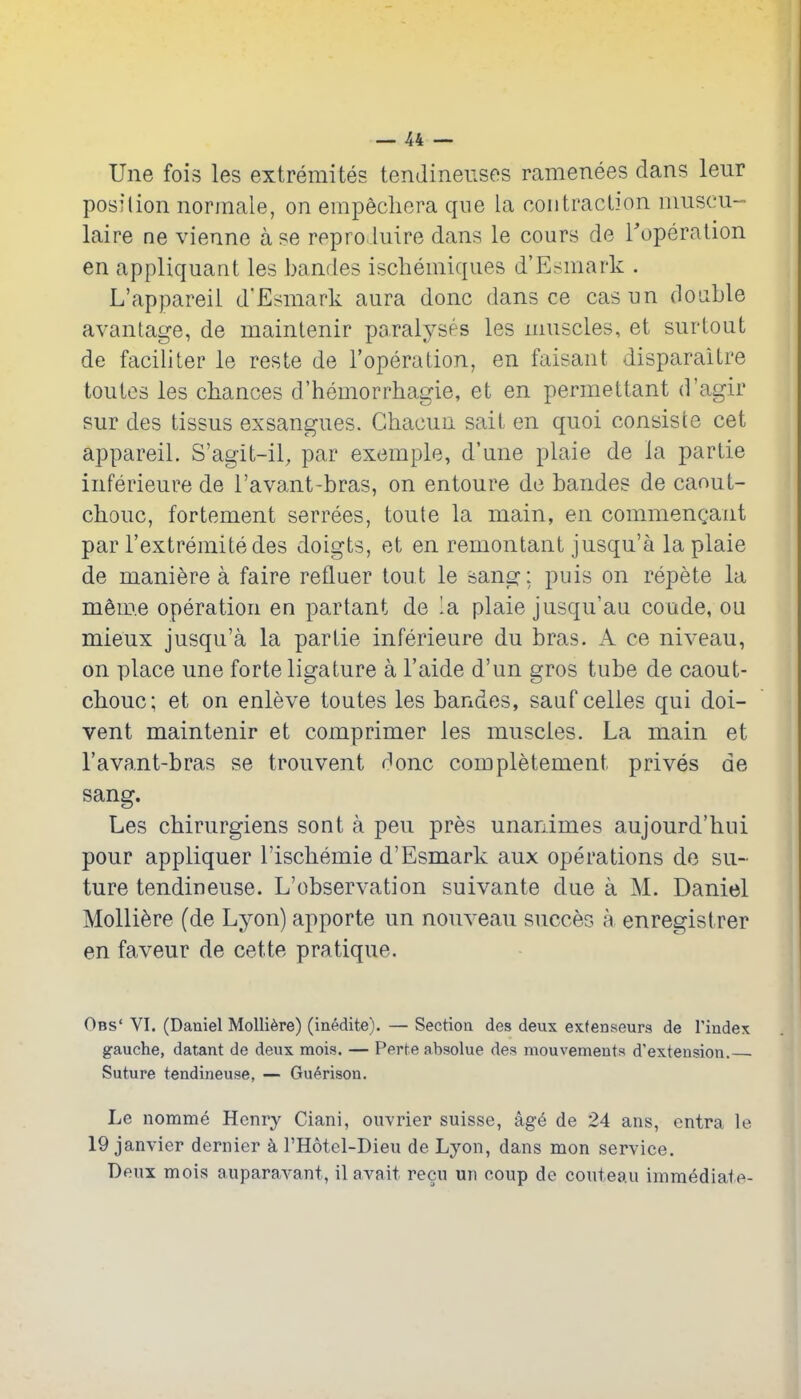 Une fois les extremites tendineuses ramenees dans leiir posilion normale, on empechera qne la contraction niuscu- laire ne vienne a se repro luire dans le cours de Toperation en appliquant les bandes ischeniiques d'Esmark . L'appareii d'Esmark aura done dans ce casun double avantage, de maintenir paralyses les muscles, et surtout de faciliter le reste de I'operalion, en faisant disparaitre toutes les chances d'hemorrhagie, et en permettant d'agir sur des tissus exsangues. Ghacun sait en quoi consiste cet appareil. S'agit-il, par exomple, d'une plaie de la partie inferieure de I'avant-bras, on entoure de bandes de caout- chouc, fortement serrees, toute la main, en commeuQant par I'extremitedes doigts, et en remontant jusqu'a la plaie de maniere a faire refluer tout le sang: puis on repete la m^m.e operation en partant de la plaie jusqu'au coude, ou mieux jusqu'a la partie inferieure du bras. A ce niveau, on place une forte ligature a I'aide d'un gros tube de caout- chouc; et on enleve toutes les bandes, sauf celies qui doi- vent maintenir et comprimer les muscles. La main et rava.nt-bras se trouvent done completement prives de sang. Les chirurgiens sont a pen pres unanimes aujourd'hui pour appliquer I'ischemie d'Esmark aux operations de su- ture tendineuse. L'observation suivante due a M. Daniel Molli^re (de Lyon) apporte un nouveau succes a enregistrer en faveur de cette pratique. Obs' VI. (Daniel MoUi^re) (inedite). — Section des deux exfenseurs de I'index gauche, datant de deux mois. — Perte absolue des mouvements d'extension. Suture tendineuse, — Gu6rison. Le nomme Henry Ciani, ou-vrier Suisse, ag6 de 24 ans, entra le 19 Janvier dernier k I'Hotel-Dieu de Lyon, dans mon service. Deux mois auparavant, il avait recu un coup de conteau immediate-