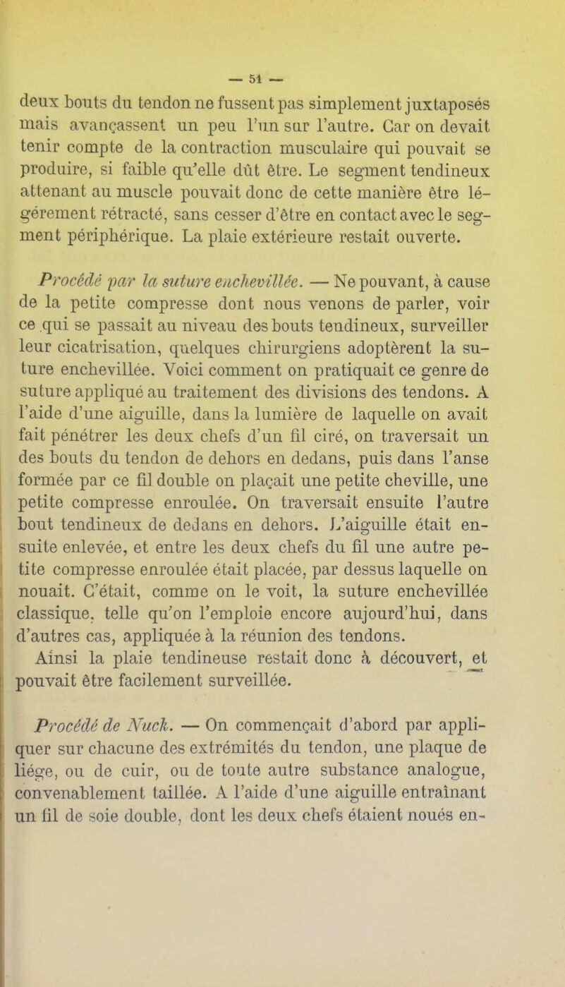 deux bouts du tendon ne fussent pas simplement juxtaposes mais avancassenl un peu Fun sar I'autre. Gar on devait tenir compte de la contraction musculaire qui pouvaifc se produire, si faible qu'elle dut etre. Le segment tendineux attenant au muscle pouvait done de cette maniere 6tre le- gerement retracte, sans cesser d'etre en contact avecle seg- ment peripherique. La plaie exterieure restait ouverte. Procede imr la suture enclievilUe. — Nepouvant, a cause de la petite compresse dont nous venons de parler, voir ce qui se passait au niveau des bouts tendineux, surveiller leur cicatrisation, quelques cbirurgiens adopterent la su- ture enchevillee. Voici comment on pratiquait ce genre de suture applique au traitement des divisions des tendons. A I'aide d'une aiguille, dans la lumiere de laquelle on avait fait penetrer les deux chefs d'un fil cire, on traversait un des bouts du tendon de dehors en dedans, puis dans I'anse formee par ce fil double on plagait une petite cheville, une petite compresse enroulee. On traversait ensuite I'autre bout tendineux de deJans en dehors. L'aiguille etait en- suite enlevee, et entre les deux chefs du fil une autre pe- tite compresse enroulee etait placee, par dessus laquelle on nouait. G'etait, comme on le voit, la suture enchevillee classique. telle qu'on I'emploie encore aujourd'hui, dans d'autres cas, appliquee a la reunion des tendons. Ainsi la plaie tendineuse restait done a decouvert, et pouvait Stre facilement surveillee. ProMe de Nuch. — On commengait d'abord par appli- quer sur chacune des extremites du tendon, une plaque de liege, ou de cuir, ou de toute autre substance analogue, convenablement taillee. Ps. I'aide d'une aiguille entrainant un fil de sole double, dont les deux chefs etaient noues en-
