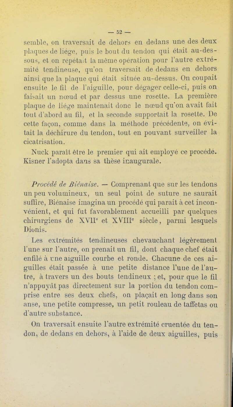 serable, on traversalt de delior.s en dedans une des deux plaques de liege, puis le bout du tendon qui etait au-des- sous, et on repetait ia meme operation pour i'autre extre- mile tendineuse, qu'on traversait de dedans en dehors ainsi que la plaque qui etait situee au-dessus. On coupait ensuite le fil de I'aiguille, pour degager celle-ci, puis on faiirait un ncjeud et par dessus une rosette. La premiere plaque de liege maintenait done le noeud qu'on avail fait lout d'abord au fil, et la seconde supportait la rosette. De cette fagon, comme dans la methode precedente, on evi- tait la dechirure du tendon, tout en pouvant surveiller la cicatrisation. Nuck parait etre le premier qui ait employe ce precede. Kisner I'adopta dans sa these inaugurate. Procede de Bienaise. — Comprenant que sur les tendons un peu volumineux, un seul point de suture ne saurait suffire, Bienaise imagina un procede qui parait a cet incon- venient, et qui fut favorabiement accueilli par quelques chirurgiens de XVIP et XVIIP siecle, parmi lesquels Dionis. Les extremiles tendineuses chevauchant legerement I'une sur I'autre, onprenaitun fil, dont chaquechef etait enfile a irne aiguille courbe et ronde. Chacune de ces ai- guilles etait passee a une petite distance I'uue de I'au- tre, a travers un des bouts tendineux ; et, pour que le fil n'appuyat pas directement sur la portion du tendon com- prise entre ses deux chefs, on placait en long dans son anse, une petite compresse, un petit rouleau de tafi'etas ou d'autre substance. On traversait ensuite I'autre extremite cruentee du ten- don, de dedans en dehors, a I'aide de deux aiguilles, puis