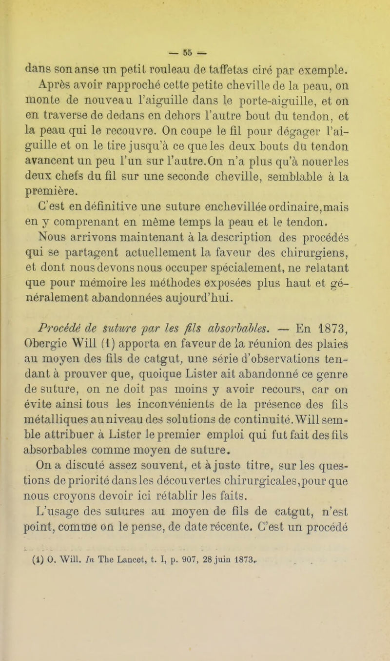 dans sonanse im petit rouleau de taffetas cire par exemple. Apres avoir rapproche cette petite cheville de la peau, on monte de nouveau I'aiguille dans le porte-aiguille, et on en traverse de dedans en dehors I'autre bout du tendon, et la peau qui le recouvre. On coupe le fil pour degager I'ai- guille et on le tire jusqu'a ce queles deux bouts du tendon avancent un peu I'un sur I'autre.On n'a plus qu'a nouerles deux chefs du fil sur une seconde cheville, semblable a la premiere. G'est en definitive une suture enchevillee ordinaire,mais en y comprenant en meme temps la peau et le tendon. Nous arrivons maintenant a la description des precedes qui se partagent actuellement la faveur des chirurgiens, et dont nousdevonsnous occuper specialement, ne relatant que pour memoire les methodes exposees plus haut et ge- neralement abandonnees aujourd'hui. Proc^de de suhcre par les fits ahsorhahles. — En 1873, Obergie Will f l) apporta en faveur de la reunion des plaies au moyen des fils de catgut, une serie d'observations ten- dant a prouver que, quoique Lister ait abandonne ce genre de suture, on ne doit pas moins y avoir recours, car on evite ainsi tous les inconvenients de la presence des fils metalliques auniveau des solutions de continuite.Will sem- ble attribuer a Lister le premier emploi qui futfait des fils absorbables comme moyen de suture. On a discute assez souvent, et a juste titre, sur les ques- tions de priorite dans les decouvertes chirurgicales,pour que nous croyons devoir ici retablir les faits. L'usage des sutures au moyen de fils de catgut, n'est point, comme on le pense, de date recente. G'est un precede (1) 0. Will, /n The Lancet, t. I, p. 907, 28 juin 1873..