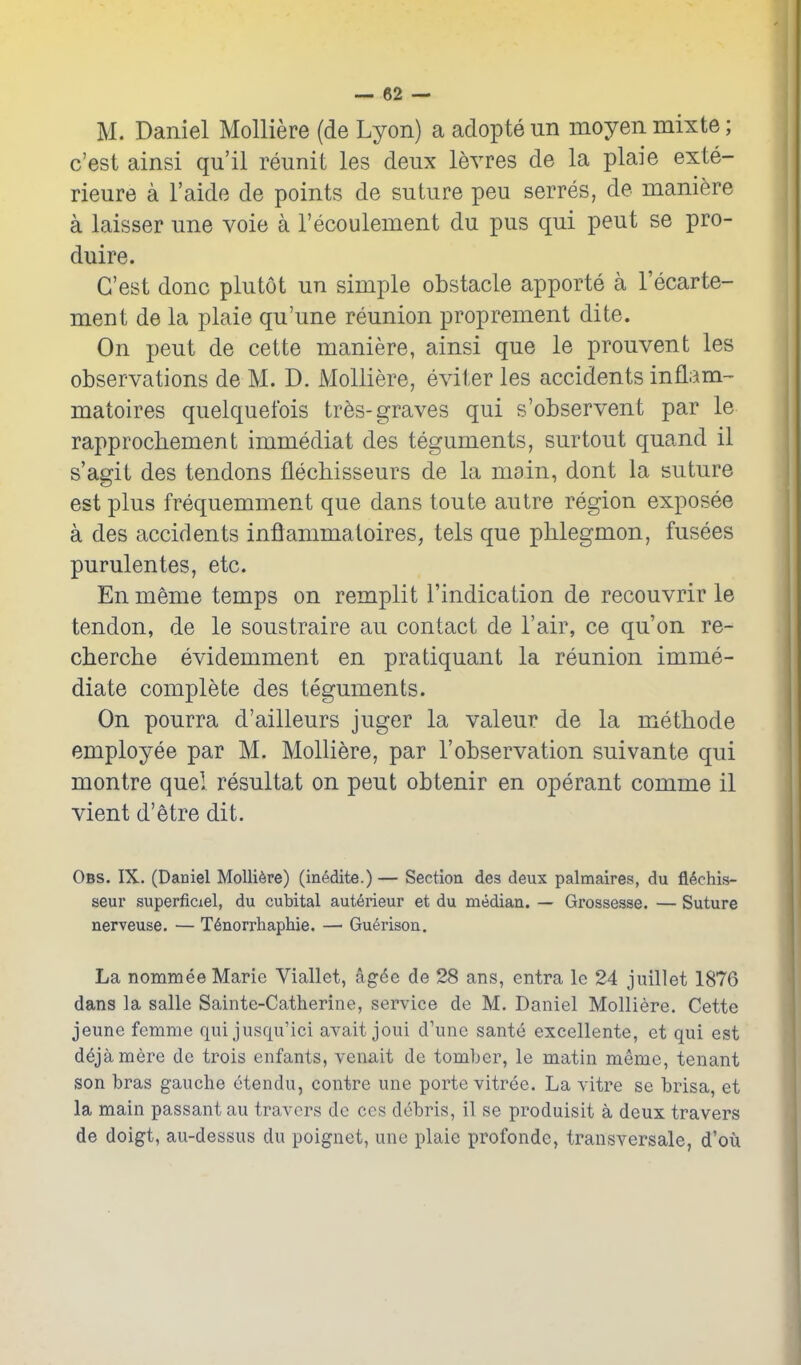 M. Daniel Molliere (de Lyon) a adopte un moyen mixte; c'est ainsi qu'il reunit les deux levres de la plaie exte- rieure a I'aide de points de suture peu serres, de mani^re a laisser une voie a Tecoulement du pus qui pent se pro- duire. C'est done plutot un simple obstacle apporte a I'ecarte- ment de la plaie qu'une reunion proprement dite. On pent de cette maniere, ainsi que le prouvent les observations de M. D. Molliere, eviter les accidents inflam- matoires quelquefois tres-graves qui s'observent par le rapprochement immediat des teguments, surtout quand il s'agit des tendons flechisseurs de la main, dont la suture est plus frequemment que dans toute autre region exposee a des accidents inflammaloires, tels que phlegmon, fusees purulentes, etc. En meme temps on remplit I'indication de recouvrir le tendon, de le soustraire au contact de I'air, ce qu'on re- cherche evidemment en pratiquant la reunion imme- diate complete des teguments. On pourra d'ailleurs juger la valeur de la methode employee par M. Molliere, par 1'observation suivante qui montre quel resultat on pent obtenir en operant comme il vient d'etre dit. Obs. IX. (Daniel Molliere) (in^dite.) — Section des deux palmaires, du fldchis- seur superficiel, du cubital auterieur et du median. — Grossesse. — Suture nerveuse. — T6norrhaphie. — Gu6rison. La nommee Marie Viallet, ag6e de 28 ans, entra le 24 juillet 1876 dans la salle Sainte-Catherine, service de M. Daniel Molliere. Cette jeune femme quijusqu'ici avait joui d'une sant6 exeellente, et qui est d^jamere de trois enfants, venait de tomber, le matin meme, tenant son bras gauche etendu, centre une porte vitree. La vitre se brisa, et la main passant au travcrs de ccs debris, il vSe produisit a deux travers de doigt, au-dessus du poignet, une plaie profonde, transversale, d'ou