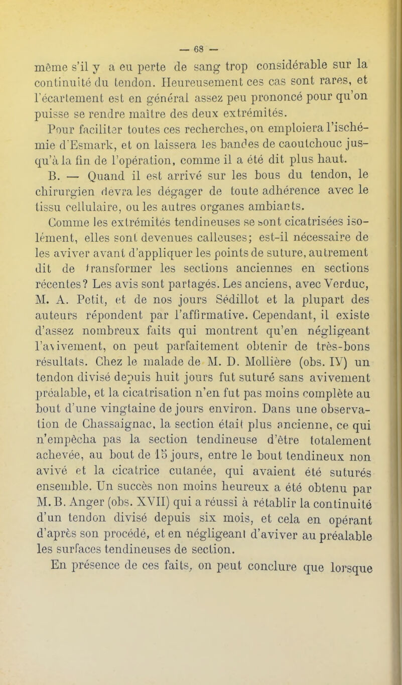 menie s'il y a eii perte de sang trop considerable sur la continuitedu tendon. Heureusement ces cas sont rares, et I'ecartement est en general assez pen prononce pour qu'on piiisse se rendre maitre des deux extremites. Pour facilitar toutes ces recherclies, on emploiera I'ische- mie d'Esmark, et on laissera les banc^es de caoutchouc jus- qu'ala fin de I'operation, comme il a ete dit plus haut. B. — Quand il est arrive sur les bous du tendon, le chirurffien devrales des-asrer de toute adherence avec le tissu cellulaire, oules autres organes ambiants. Comme les extremites tendineuses se bont cicatrisees iso- lement, elles sont devenues callouses; est-il necessaire de les aviver avani d'appliquer les points de suture, antrement dit de transformer les sections anciennes en sections recentes? Les avis sont partages. Les anciens, avec Verduc, M. A. Petit, et de nos jours Sedillot et la plupart des auteurs repondent par rafflrmaiive. Gependant, il existe d'assez nombreux fails qui montrent qu'en negligeant I'avivement, on pent parfaitement obtenir de tres-bons resultats. Chez le malade de M. D. Molliere (obs. lY) un tendon divise depuis huit jours fut suture sans avivement prcalable, et la cicatrisation n'en fut pas moins complete au bout d'une vingtaine de jours environ. Dans une observa- tion de Chassaignac, la section etai( plus ancienne, ce qui n'empecha pas la section tendineuse d'etre totalement achevee, au bout de IS jours, entre le bout tendineux non avive et la cicatrice cutanee, qui avaient ete sutures ensemble. Un succes non moins heureux a ete obtenu par M.B. Anger (obs. XVII) qui a reussi a retablir la continuite d'un tendon divise depuis six mois, et cela en operant d'apres son precede, eten negligeani d'aviver auprealable les surfaces tendineuses de section. En presence de ces faits, on pent conclure que lorsque