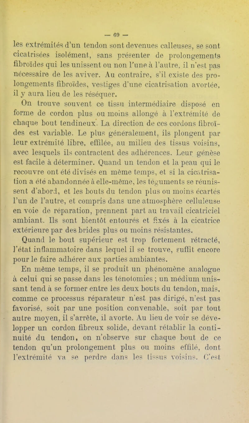 les extremiles d'un tendon sont devenues calleiises, se sont cicatrisees isolement, sans presenter de prolongemenls fibroides qui les unissent on non Tune a I'aatre, il n'est pas necessaire de les aviver. Au contraire, s'il existe des pro- longements fibro'ides, vestiges d'une cicatrisation avortee, il y aura lieu de les resequer. On trouve souvent ce tissu intermediaire dispose en forme de cordon plus ou moins allonge a I'extreniite de chaque bout tendineux. La direction de cos cordons fibroi- des est variable. Le plus generalement, ils plongent par leur extreniile libre, effilee, au milieu des tissus voisins, avec lesquels ils contractent des adherences. Leur genese est facile a determiner. Quand un tendon et la peau qui le recouvre ont ete divises en meme temps, et si la cicatrisa- tion a ete abandonnee a elle-nieme, les teguments se reunis- sent d'abord, et les bouts du tendon plus ou moins ecartes I'un de I'autre, et compris dans une atmosphere celluleuse en voie de reparation, prennent part au travail cicatriciel ambiant. lis sont bientot entoures et fixes a la cicatrice exterieure par des brides plus ou moins resistantes. Quand le bout superieur est trop fortement retracle, J'etat inflammatoire dans lequel il se trouve, suffit encore pour le faire adherer aux parties ambiantes. En m6me temps, il se produit un phenomene analogue a celui qui so passe dans les tenotomies ; un medium unis- sant tend a se former entre les deux bouts du tendon, mais, comme ce processus reparateur n'est pas dirige, n'est pas favorise, soit par une position convenable, soit par tout autre moyen, il s'arrete, il avorte. Au lieu de voir se deve- lopper un cordon fibreux solide, devant retablir la conti- nuite du tendon, on n'observe sur chaque bout de ce tendon qu'un prolongement plus ou moins efflle, dont rextreraile va sn perdre dans les (issus voisiiis. (iVst