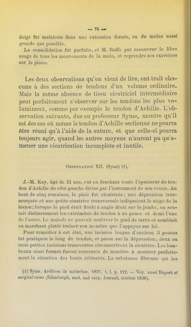 doigt fut maintcnn dans nne extension forc^e, ou du moins aussi grande que possible. La consolidation fut parfaite, .et M. Ruffo put recouvrer le libre usage de tous les mouvements de la main, et reprendre ses exercices sur le piano. Les deux observations qu'on vient de lire, ont trait cha- cime a des sections de tendons d'un volume ordinaire. Mais la meme absence de tissu cicatriciel intermediaire pent parfailement s'observer sur les tendons les plus vo- lumineux, comme par exemple le tendon d'Achiiie. L'ob- servation suivante, due au professeur Syme, montre qu'il est descas ou meme le tendon d'AcMlle sectionne nepourra 6tre reuni qu'a Faide do la suture, et que celle-ci pourra toujours agir, quand les autres moyens n'auront pu qu'a- mener une cicatrisation incomplete et inutile. Observation XII. (Syme) (1). J.-M. Kay, age de 21 ans, cut cn fauchant toute I'epaisseur du ten- don d'Achiiie du cote gauche divise par I'instrument de son voisin. Au bout de cinq semaines, la plaie fut cicatrisee; une depression tres- marquee ot une petite cicatrice transversale indiquaient le siege de la lesion; lorsque le pied etait flechi a angle droit sur la jambo, on sen- tait distinctement les extremites du tendon a un pouce ct demi I'une de I'autre. Le malade ne pouvait soulsver le pied de terre et semblait en marchant plutoi trainer son membre que Tappuyer sur lui. Pour remedier a cet etat, une incision longue d'environ 3 pouces fut pratiquee le long du tendon, et passa sur la depression; deux ou trois petites incisions transverses circonscrivent la cicatrice. Les lam- beaux ainsi formes furent renverses de maniere a montrer parfaite- ment la situation des bouts retractes. La substance fibreuse qui les (1) Syme. Ardiives de m^deeine, 1837, t. I, p. 112. — Yoy, aussi Report of surgical cases y^Edimburgh, med. and surg. Journal, octobre 1836).