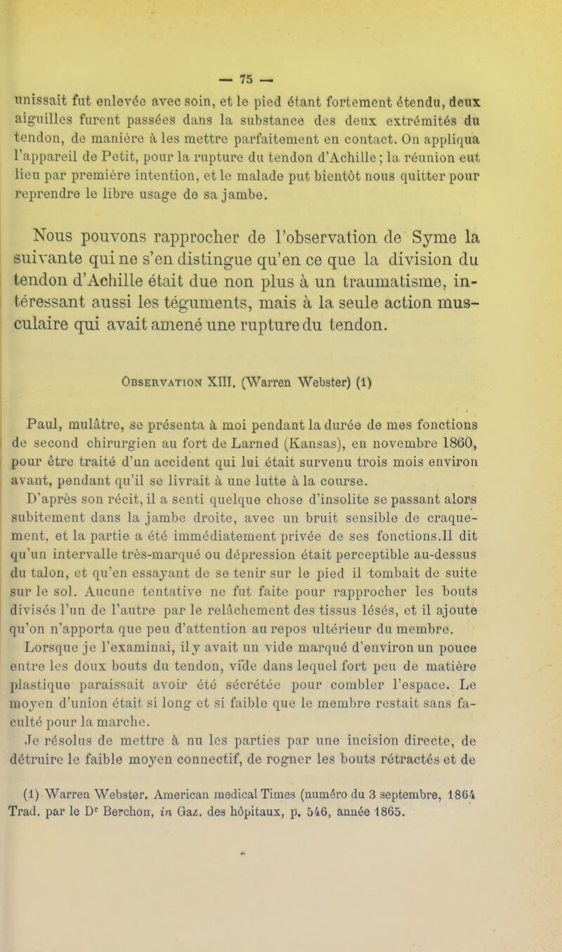 unissait fut enlev^e avec soin, et le pied ^tant fortement 6tendu, deux aiguilles furent pass^es dans la substance des deux extr^mit^s du tendon, de manidre k les mettre parfaitement en contact. On appliqua I'appareil de Petit, pour la rupture du tendon d'Achille; la reunion eut lieu par premiere intention, etle malade put bientot nous quitter pour reprendre le libre usage de sa jambe. Nous pouvons rapprocher de Fobservatioii de Syme la suivante quine s'en distingue qu'en ce que la division du tendon d'Achille etait due non plus a un traumatisme, in- teressant aussi les teguments, mais a la seule action mus- culaire qui avait amene une rupture du tendon. Observation XIII. (Warren Webster) (1) Paul, mulatre, se pr^senta a moi pendant la duree de mes fonctions de second chirurgien au fort de Larned (Kansas), en novembre 1860, pour etre traits d'un accident qui lui etait survenu trois mois environ avant, pendant qu'il se livrait a une lutte a la course. D'apres son recit, il a senti quelque chose d'insolite se passant alors I subitement dans la jambe droite, avec un bruit sensible de craque- ment, et la partie a 6t6 immediatement privee de ses fonctions.il dit qu'un intervalle tres-marque ou depression 6tait perceptible au-dessus du talon, et qu'en essajant de se tenir sur le pied il tombait de suite sur le sol. Aucune tentative ne fut faite pour rapprocher les bouts divises I'nn de I'autre par le relachement des tissus les^s, et il ajoute qu'on n'apporta que peu d'attention au repos ulterieur du membre. Lorsque je I'examinai, il j avait un vide marqu6 d'environ un pouce entre les doux bouts du tendon, vicle dans lequel fort peu de matiere plastique paraissait avoir ete st^cr(^tee pour combler I'espace. Le moyen d'union etait si long et si faible que le membre restait sans fa- culte pour la marche. Je rdsolus de mettre k nu les parties par une incision directe, de d^truire le faible moyen connectif, de rogner les bouts r6tract6s et de (1) Warren Webster. American medical Times (num^ro du 3 septembre, 1864 Trad, par le D^ Berchon, in Ga/. des h6pitaux, p. 546, ann6e 1865.