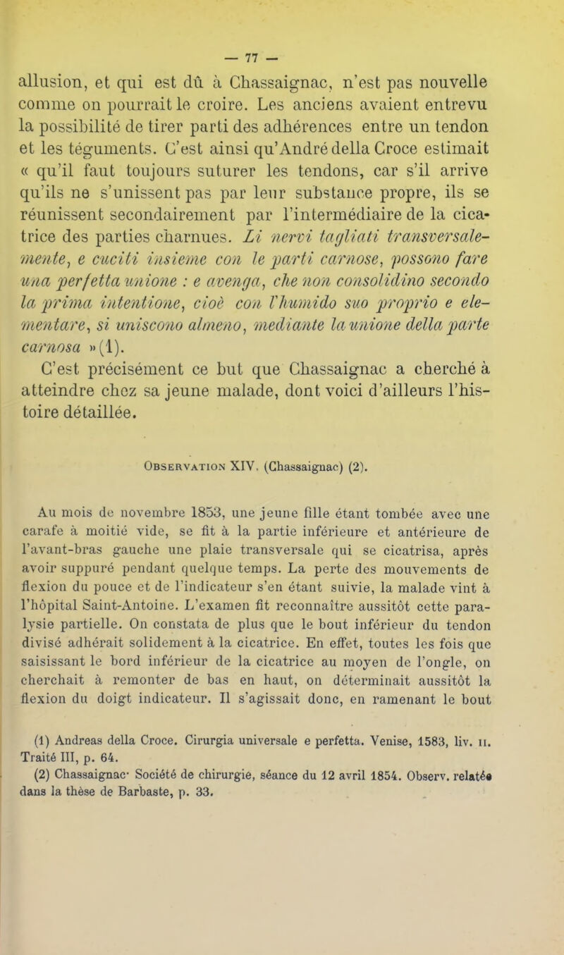 allusion, et qui est du a Chassaignac, n'est pas nouvelle comnie on pourraitle croire. Les anciens avaient entrevu la possibilite de tirer parti des adherences entre un tendon et les teguments. G'est ainsi qu'Andredella Croce estimait « qu'il faut toujours suturer les tendons, car s'il arrive qu'ils ne s'unissent pas par leur substauce propre, ils se reunissent secondairement par I'intermediaire de la cica- trice des parties charnues. Li nervi tagliati transversale- mente^ e cuciti iasieme con le parti carnose, possono fare u/ia perfetta unmie : e averiga, die non consolidino secondo la prima inteyitione, cioe con- Vhumido suo proprio e ele- mentare^ si uniscono almeno, mediante launio?ie delta parte carnosa (I). G'est precisement ce but que Chassaignac a cherche a atteindre chez sa jeune malade, dont voici d'ailleurs This- toire detailiee. Observation XIV, (Chassaignac) (2). Au mois de novembre 1853, une jeune fille etant tombee avec une carafe a moitie vide, se fit a la partie inferieure et ant^rieure de I'avant-bras gauche une plaie transversale qui se cicatrisa, apres avoir suppure pendant quelcjue temps. La perte des mouvements de flexion du pouce et de Tindicateur s'en etant suivie, la malade vint a I'hopital Saint-Antoine. L'examen fit reconnaitre aussitot cette para- lysis partielle. On constata de plus que le bout inferieur du tendon divise adherait solidement a la cicatrice. En effet, toutes les fois que saisissant le bord inferieur de la cicatrice au moyen de I'ongle, on cherchait a remonter de bas en haut, on duterminait aussitot la flexion du doigt indicateur. II s'agissait done, en ramenant le bout (1) Andreas della Croce. Cirurgia universale e perfetta. Venise, 1583, liv. ii. Trait6 III, p. 64. (2) Chassaignac- Soci6t6 de chirurgie, stance du 12 avril 1854. Observ. relate* dans la th6se de Barbaste, p. 33.