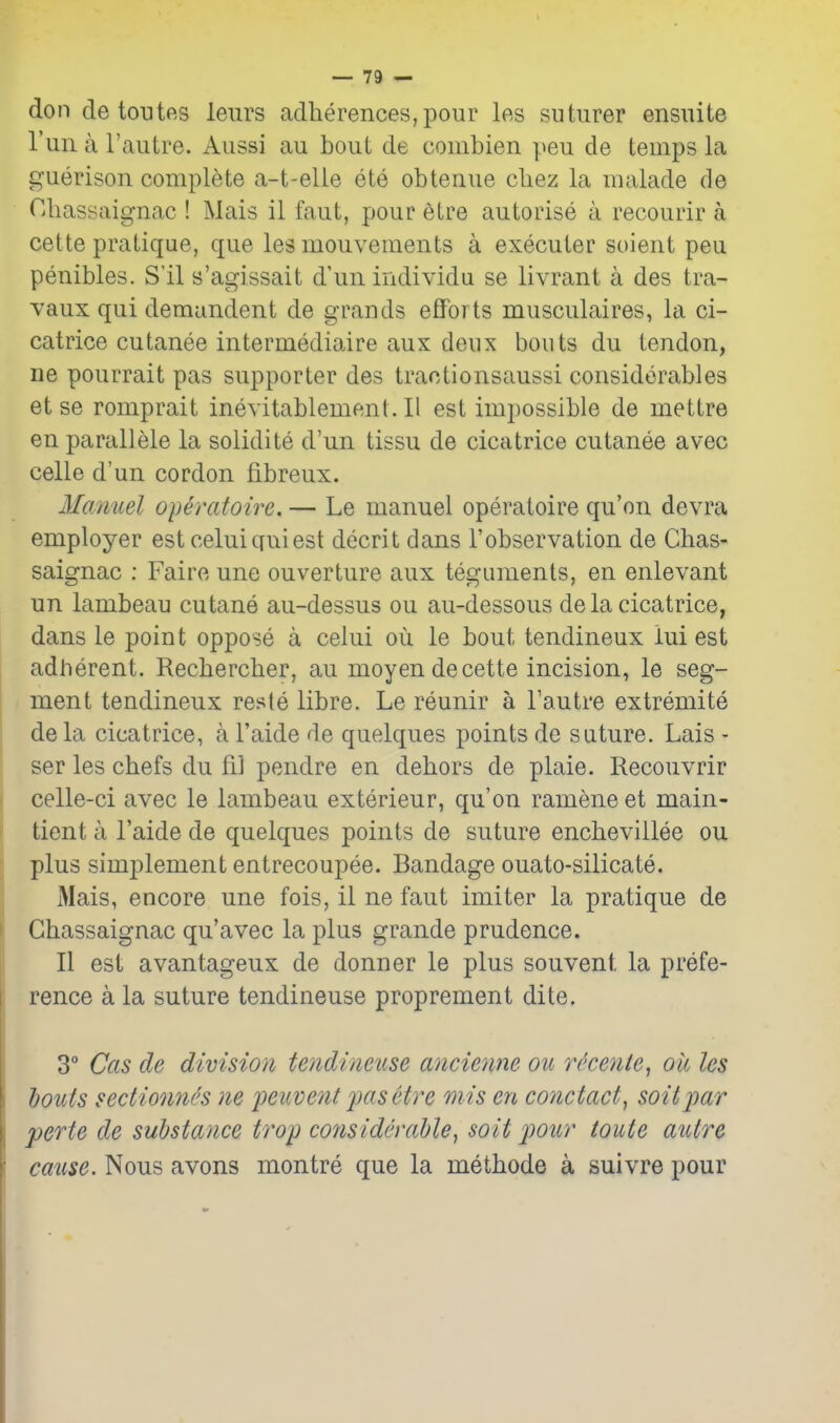 don de toutfts leurs adlierences,pour les suturer ensuite I'un a I'autre. Aiissi au bout de combien yen de temps la guerison complete a-t-elle ete obtenue cbez la malade de niiassaignac ! Mais il faut, pour etre autoi'ise a recourir a cette pratique, que les mouvements a executer soient peu penibles. S'il s'agissait d'un individu se livrant a des tra- vaux qui demandent de grands efforts musculaires, la ci- catrice cutanee intermediaire aux deux bouts du tendon, ne pourrait pas supporter des traotionsaussi considerables et se romprait ineyitablement.il est impossible de mettre en parallele la solidite d'un tissu de cicatrice cutanee avec celle d'un cordon fibreux. Manuel operatoire. — Le manuel operatoire qu'on devra employer est celuiquiest decrit dans I'observation de Chas- saignac : Faire une ouverture aux teguments, en enlevant un lambeau cutane au-dessus ou au-dessous de la cicatrice, dans le point oppose a celui ou le bout tendineux lui est adherent. Recbercber, au moyendecette incision, le seg- / ment tendineux reste libre. Le reunir a I'autre extremite dela cicatrice, a I'aide de quelques points de suture. Lais - ser les cbefs du fil pendre en debors de plaie. Recouvrir celle-ci avec le lambeau exterieur, qu'on ramene et main- tient a I'aide de quelques points de suture encbevillee ou plus simplement entrecoupee. Bandage ouato-silicate. Mais, encore une fois, il ne faut imiter la pratique de Gbassaignac qu'avec la plus grande prudence. II est avantageux de donner le plus souvent la prefe- rence a la suture tendineuse proprement dite. 3° Cas de division tendineuse ancienne ou r^cente, oil les bouts sectionn{'s ne feuvent fcisetre mis en conctact, soitjmr perte de substance trop considerable, soit pour toute autre cause. Nous avons montre que la methode a suivre pour