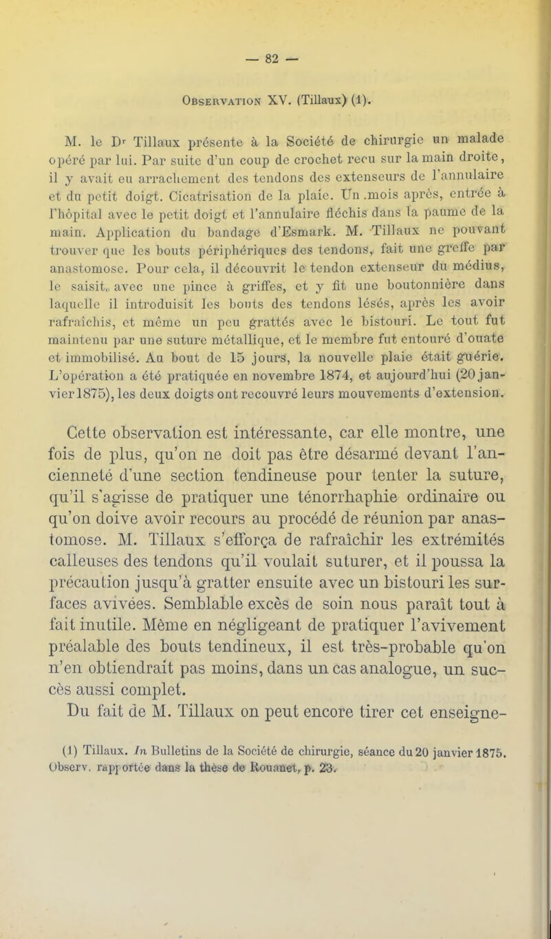 Observation XV. (TiUaux) (1). M. le Tillaux presente a la Soci^te de chirurgie un malade opere par lui. Par suite d'un coup de crochet recu sur la main droite, il y avait eu arracliement des tendons des extenseurs de I'annulaire et du petit doigt. Cicatrisation de la plaic. Un .mois apres, entree a I'hopital avec le petit doigt et I'annulaire flcchis dans la paume de la main. Application du bandage d'Esmark. M. Tillaux ne pouvant trouver que Ics bouts peripheriques des tendons, fait une greiTe par anastomose. Pour cela, il d^couvrit le tendon extcnseur du medius, le saisit,, avec une pince a griffes, ct y fit une boutonniere dans laquclle il introduisit les bouts des tendons leses, apr6s les avoir rafraiehis, ct meme un pcu gratt^s avec le bistouri. Le tout fut mainteuu par une suture metallique, et le membre fut entoure d'ouate et immobilise. Au bout de 15 jours, la nouvelle plaie etait gu^rie. L'opcration a ete pratiquee en novembre 1874, et aujourd'hui (20 Jan- vier 1875), les deux doigts ontrecouvre leurs mouvements d'extension. Cette observation est interessante, car elle montre, une Ms de plus, qu'on ne doit pas etre desarme devant I'an- ciennete d'une section tendineuse pour tenter la suture, qu'il s'agisse de pratiquer une tenorrhapMe ordinaire ou qu'on doive avoir recours au precede de reunion par anas- tomose. M. Tillaux s'elforga de rafraichir les extremites callouses des tendons qu'il voulait suturer, et il poussa la precaution jusqu'a gratter ensuite avec un bistouri les sur- faces avivees. Semblable exces de soin nous parait tout a fait inutile. Meme en negligeant de pratiquer I'avivement prealable des bouts tendineux, il est tres-probable qu'on n'en obtiendrait pas moins, dans un cas analogue, un suc- ces aussi complet. Du fait de M. Tillaux on pent encore tirer cet enseigne- (1) Tillaux. In Bulletins de la Societe de chirurgie, seance du20 janvier 1875. (Jbserv. rappoftee dans la th6se de Rouanet, p. 23. I