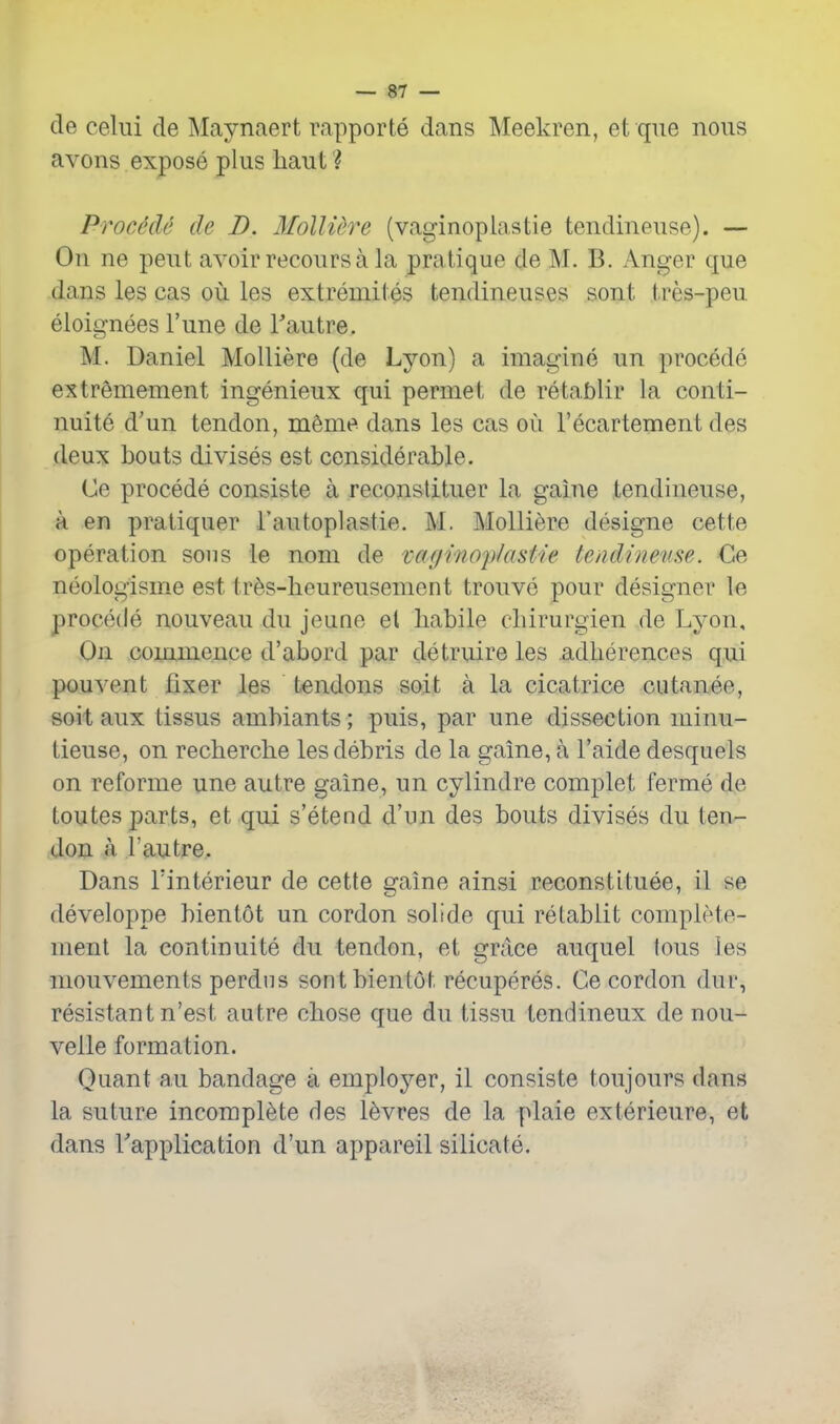 de celui de Maynaert rapporte dans Meekren, et que nous avons expose plus liaut ? ProMe de D. Molliere (vaginoplastie tendineuse). — On ne pent avoir recoursa la pratique de M. B. Anger que dans les cas ou les extremites tendineuses sont tres-peu eloignees Tune de Tautre. M. Daniel Molliere (de Lyon) a imagine un precede extremement ingenieux qui permei; de retablir la conti- nuite d'un tendon, meme dans les cas ou I'ecartement des deux bouts divises est considerable. Ce precede consiste a reconstituer la gaine tendineuse, a en pratiquer I'autoplastie. M. Molliere designe cette operation sous le nom de vaf/mopfastie tendineuse. Ge neologisme est tr^s-heureusement trouve pour designer le procede nouveau du jeune el habile cbirurgien de Lyon, On commence d'abord par detruire les adherences qui pouvent fixer les tendons soit a la cicatrice cutanee, soit aux tissus ambiants; puis, par une dissection minu- tieuse, on recherche les debris de la gaine, a I'aide desquels on reforme une autre gaine, un cylindre complet ferme de toutes parts, et qui s'etend d'un des bouts divises du ten- don a rautre. Dans Tinterieur de cette gaine ainsi reconstituee, il se developpe bientot un cordon solide qui retablit complete- nient la continuite du tendon, et grace auquel tons les niouvements perdus sont bientot recuperes. Ge cordon dur, resistant n'est autre chose que du tissu tendineux de nou- velle formation. Quant au bandage a employer, il consiste toujours dans la suture incomplete des l^vres de la plaie exterieure, et dans Vapplication d'un appareil silicate.