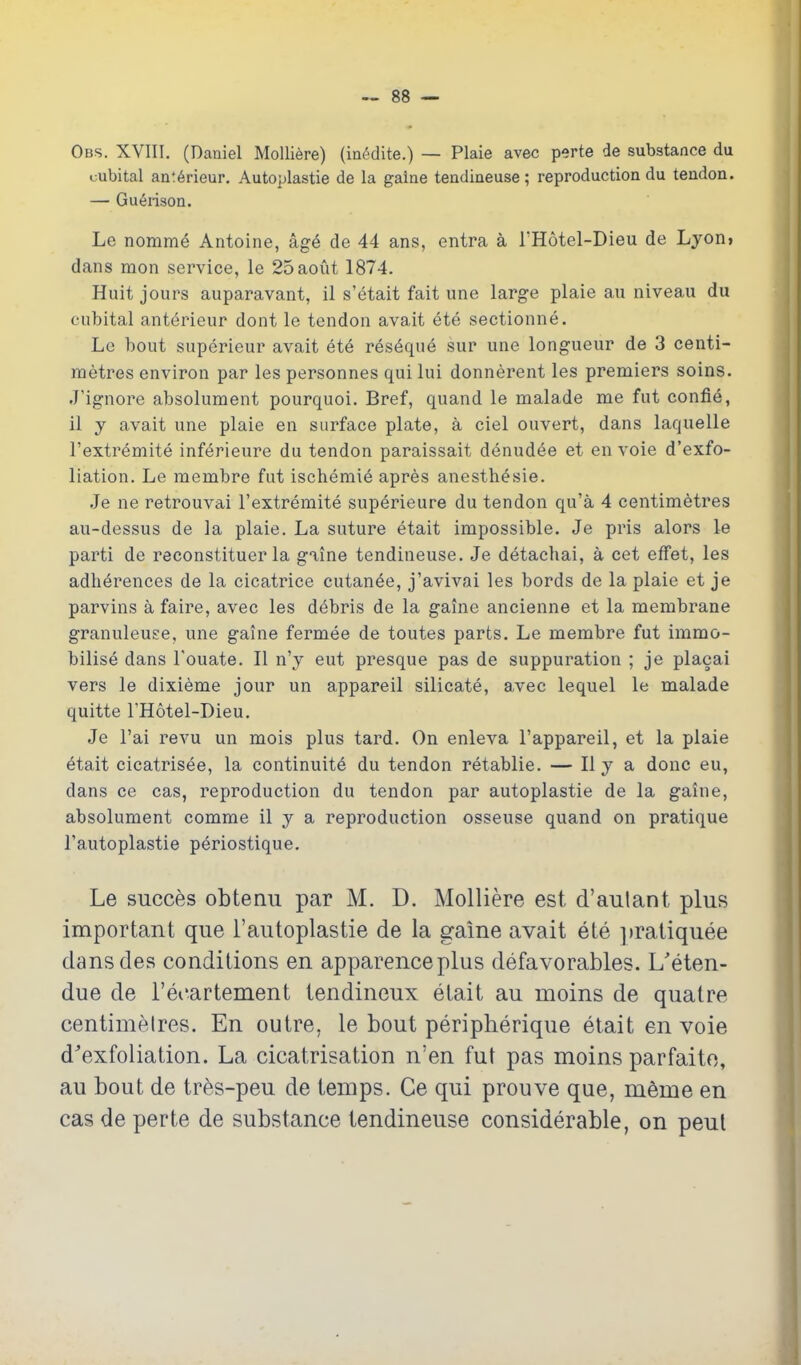 Obs. XVIII. (Daniel Molli^re) (ia(5dite.) — Plaie avec perte de substance du cubital an;6rieur. Autoplastie de la gaine tendineuse ; reproduction du tendon. — Gu6nsoa. Le nomme Antoine, ag6 de 44 ans, entra a THotel-Dieu de Lyon> dans mon service, le 25aoiit 1874. Huit jours auparavant, il s'etait fait une large plaie au niveau du cubital ant^rieur dont le tendon avait ete sectionne. Le bout superieur avait ete res^que sur une longueur de 3 centi- metres environ par les personnes qui lui donnerent les premiers soins. J'ignore absolument pourquoi. Bref, quand le malade me fut confie, 11 y avait une plaie en surface plate, a ciel ouvert, dans laquelle I'extremite inferieure du tendon paraissait denud^e et en voie d'exfo- liation. Le membre fut ischemic apres anesthesie. Je ne retrouvai I'extremite superieure du tendon qu'a 4 centimetres au-dessus de la plaie. La suture etait impossible. Je pris alors le parti de reconstituer la giine tendineuse. Je detachai, a cet effet, les adherences de la cicatrice cutanee, j'avivai les bords de la plaie et je parvins a faire, avec les debris de la gaine ancienne et la membrane granuleuse, une gaine fermee de toutes parts. Le membre fut immo- bilise dans I'ouate. II n'y eut presque pas de suppuration ; je placai vers le dixieme jour un appareil silicate, avec lequel le malade quitte I'Hotel-Dieu. Je I'ai revu un mois plus tard. On enleva I'appareil, et la plaie 6tait cicatrisee, la continuity du tendon retablie. — H y a done eu, dans ce cas, reproduction du tendon par autoplastic de la gaine, absolument comme 11 y a reproduction osseuse quand on pratique I'autoplastie periostique, Le succes obtemi par M. D. Molliere est d'aulant plus important que I'autoplastie de la gaine avait ete ])ratiquee dansdes conditions en apparenceplus defavorables. L'eten- due de TeoarterQent tendineux etait au moins de quatre centimetres. En outre, le bout peripherique etait en voie d'exfoliation. La cicatrisation n'en fut pas moins parfaito, au bout de tres-peu de temps. Ce qui prouve que, meme en cas de perte de substance tendineuse considerable, on pent