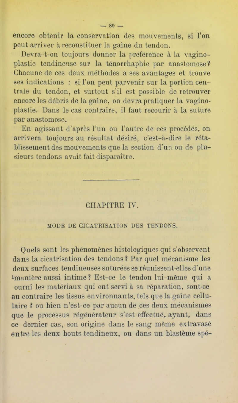 encore obtenir la conservation des mouvements, si Ton peut arriver a reconstituer la gaine du tendon. Devra-t-on toiijours donner la [)reference a la vagino- plastie tendineuse sur la tenorrhapliie par anastomose? Ghacune de ces deux methodes a ses avantages et tiouve ses indications : si Ton peut parvenir sur la portion cen- traie du tendon, et surtout s'il est possible de retrouver encore les debris de la gaine, on devrapratiquer la vagino- plastie. Dans le cas conlraire, il faut recourir a la suture par anastomose. En agissant d'apres I'un ou I'autre de ces precedes, on arrivera toujours au resaltat desire, c'est-a-dire le reta- blissement des mouvements que la section d'ua ou de plu- sieurs tendons avait fait disparaitre. GHAPITRE IV. MODE DE CICATRISATION DES TENDONS. Quels sont les phenomenes histologiques qui s'observent dans la cicatrisation des tendons? Par quel mecanisme les deux surfaces tendineusessutureessereunissent-ellesd'une ^mani^re aussi intime? Est-ce le tendon lui-m^me qui a ourni les materiaux qui ont servi a sa reparation, sont-ce au contraire les tissus envirounants, tels que la gaine cellu- laire ? ou bien n'est-ce par aucun de ces deux mecanismes que le processus regenerateur s'est effectue» ayant, dans ce dernier cas, son origine dans le sang mAme extravase entr«^ les deux bouts tendineux, ou dans un blast^me spe-