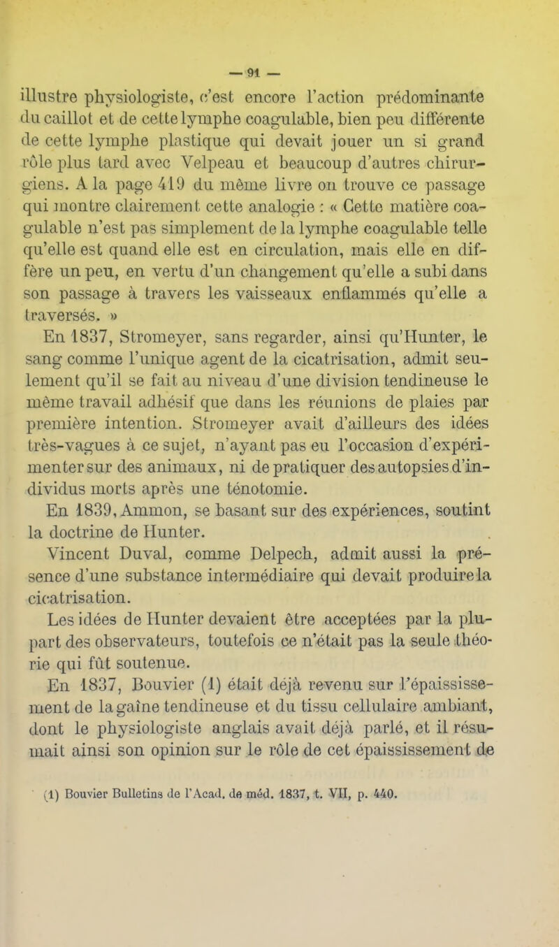 illustre physiologiste, c/est encore I'action predominante diicaiilot et de cettelymphe coagiilable, bien peu differente de cette lymphe plastique qui devait jouer iin si grand vole plus lard avec Velpeau et beaucoup d'autres cbirur- giens. Ala page 419 du m^me livre on trouve ce passage qui montre clairement cette analogic : « Gette matiere coa- gulable n'est pas simplement de la lymphe coagulable telle qu'elle est quand elle est en circulation, mais elle en dif- fere un peu, en vertu d'un changement qu'elle a subi dans son passage a travers les vaisseaux enflammes qu'elle a traverses. » En 1837, Stromeyer, sans regarder, ainsi qu'Hunter, le sang comme I'unique agent de la cicatrisation, admit seu- lement qu'il se fait au niveau d'une division tendineuse le meme travail adliesif que dans les reunions de plaies par premiere intention. Stromeyer avait d'ailleurs des idees tres-vagues a ce sujet, n'ay ant pas eu 1'occasion d'experi- menter sur des animaux, ni depratiquer des autopsies d'in- dividus morts apres une tenotomie. En 1839, Ammon, se basant sur des experiences, soutint la doctrine de Hunter. Vincent Duval, comme Delpech, admit aussi la pre- sence d'une substance intermediaire qui devait produirela cicatrisation. Les idees de Hunter devaient etre acceptees par la plu- part des observateurs, toutefois ce n'etait pas la seule Xheo- rie qui fut soutenue. En 1837, Bouvier (1) etait deja revenu sur Tepaississe- ment de lagaine tendineuse et du tissu cellulaire ambiant, dont le physiologiste anglais avait deja parle, et il resu- uiait ainsi son opinion sur le role de cet epaississement de (1) Bouvier Bulletins de TAcad. de med. 1837, t. VII, p. 440.