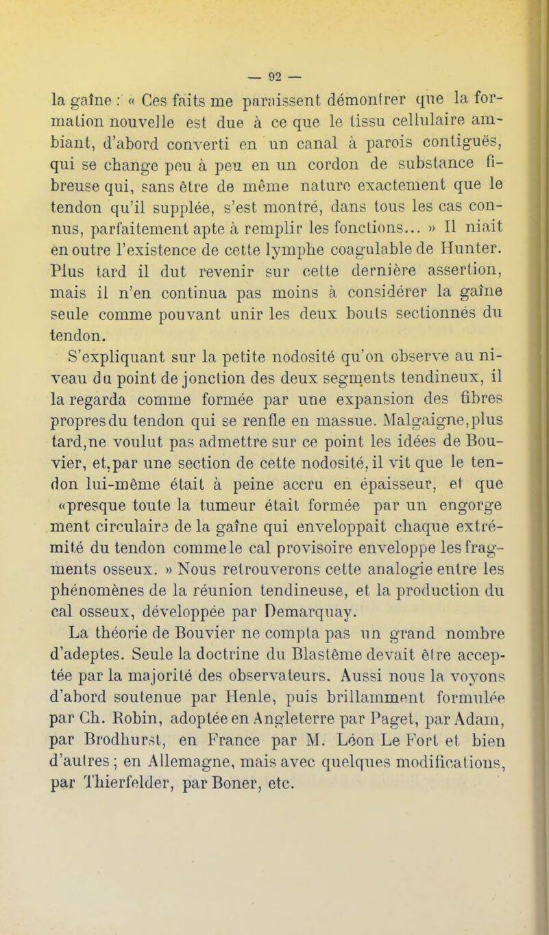 la gaine : « Ces faits me pariiissent demonlrer que la for- mation nouveJle est due a ce que le tissu celiulaire am- biant, d'abord convert! en un canal a parois contigues, qui se change peu a peu en un cordon de substance fi- breuse qui, sans etre de meme nature exactement que le tendon qu'il supplee, s'est montre, dans tons les cas con- nus, parfaitement apte a remplir les fonctions... » II niait en outre I'existence de cette lymphe coagulablede Hunter. Plus tard il dut revenir sur cette derniere assertion, mais il n'en continua pas moins a considerer la gaine seule comme pouvant unir les deux bouts sectionnes du tendon. S'expliquant sur la petite nodosite qu'on observe au ni- veau du point de jonction des deux segm.ents tendineux, il la regarda comme formee par une expansion des fibres propresdu tendon qui se renfle en massue. Malgaigne,plus tardjUe voulut pas admettre sur ce point les idees de Bou- vier, et.par une section de cette nodosite, il vit que le ten- don lui-meme etait a peine accru en epaisseur, et que <(presque toute la tumeur etait formee par un engorge ment circulaira de la gaine qui enveloppait cliaque extre- mite du tendon comme le cal provisoire enveloppe les frag- ments osseux. » Nous retrouverons cette analogic enlre les pbenomenes de la reunion tendineuse, et la production du cal osseux, developpee par Demarquay. La theorie de Bouvier ne compta pas un grand nombre d'adeptes. Seule la doctrine du Blasteme devait el re accep- tee par la majorite des observateurs. Aussi nous la voyons d'abord soutenue par Henle, puis brillamment formulee par Cb. Robin, adoptee en Angieterre par Paget, par Adam, par Brodhurst, en France par M. Loon Le Fort et bien d'aulres ; en AUemagne, mais avec quelques modifications, par Tbierfelder, par Boner, etc.