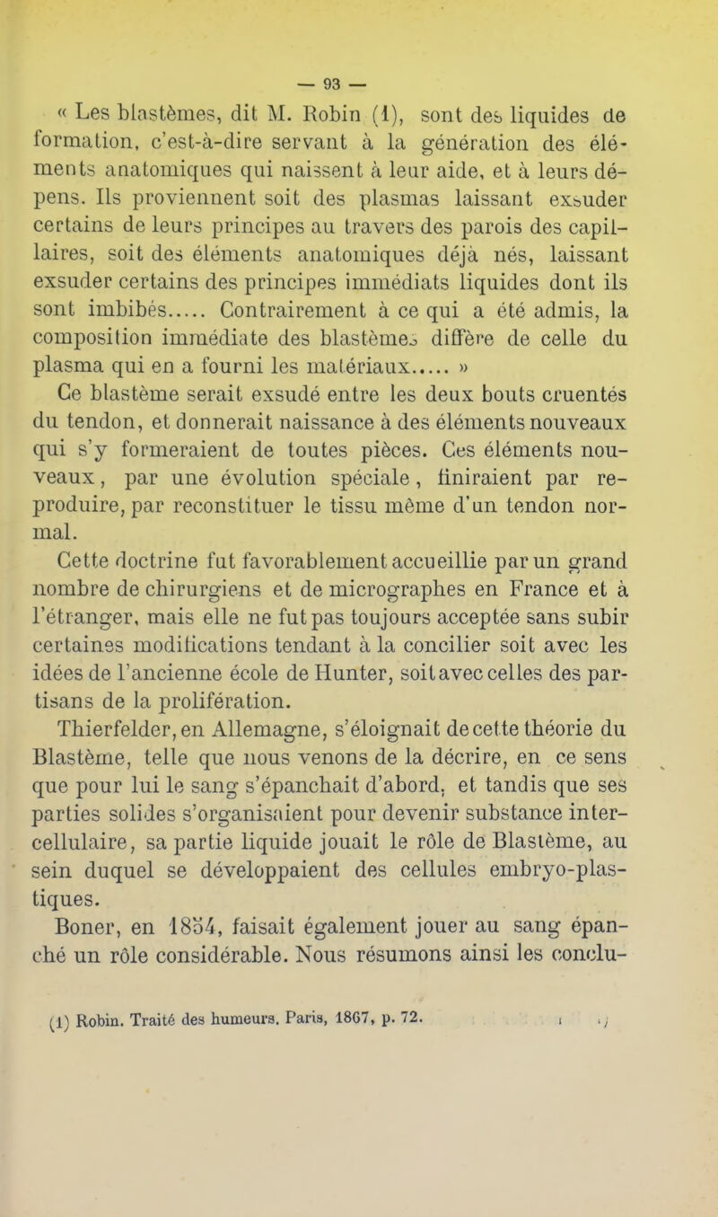 « Les blastfemes, dit M. Robin (1), sont des liquides de formation, c'est-a-dire servant a la generation des ele- ments anatomiques qui naissent a lear aide, et a leurs de- pens, lis proviennent soit des plasmas laissant ex^uder certains de leurs principes au travers des parois des capii- laires, soit des elements anatomiques deja nes, laissant exsuder certains des principes immediats liquides dont ils sont imbibes Contrairement a ce qui a ete admis, la composition immediate des blastemeo difFere de celle du plasma qui en a fourni les materiaux » Ce blasteme serait exsude entre les deux bouts cruentes du tendon, et donnerait naissance a des elements nouveaux qui s'y formeraient de toutes pieces. Ces elements nou- veaux , par une evolution speciale, finiraient par re- produire, par reconstituer le tissu meme d'un tendon nor- mal. Gette doctrine fut favorablementaccueillie parun grand nombre de chirurgiens et de micrographes en France et a I'etranger, mais elle ne fut pas toujours acceptee sans subir certaines modifications tendant a la concilier soit avec les idees de I'ancienne ecole de Hunter, soit avec celles des par- tisans de la proliferation. Tbierfelder,en Allemagne, s'eloignait decette theorie du Blasteme, telle que nous venons de la decrire, en ce sens que pour lui le sang s'epanchait d'abord. et tandis que ses parties solides s'organisaient pour devenir substance inter- cellulaire, sa partie liquide jouait le role de Blasteme, au sein duquel se developpaient des cellules embryo-plas- tiques. Boner, en 18b4, faisait egalement jouer au sang epan- che un role considerable. Nous resumons ainsi les conclu- (^1) Robiu. Trait6 des humeura. Paris, 18G7, p. 72. i ';