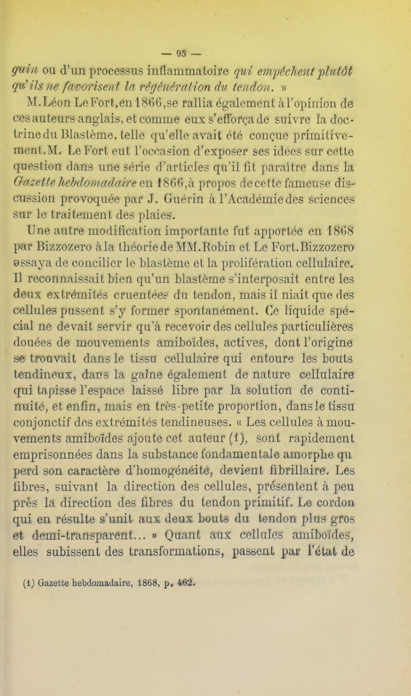 giiin oil d'uii processus inflammaioire qui emytchent 'plutdt qu'ils ne favorisent la rt'gMralion dti tendon. » M.Leon LeFort,en 1866,se rallia egalement aTopimon de cesauteurs anglais, etcomnje euxs'efforcade snivre la doc- trine dii Blasteme, telle qu'elle avait ete conQue priinitive- ment.M. LeP'ort eut I'occasion d'exposer ses idees snr cette question dans une serie d'articles qu'il fit paraitre dans la Gazette hehdomadaire en 1866,a propos de cette fameuse dis- cussion provoquee par J. Guerin a I'Academiedes sciences sur le traitement des plaies. Une autre modification importante fut apportee en 1868 par Bizzozero 5,1a theorlede MM.Robin et Le Fort.Bizzozero 9ssaya de concilier le blasteme et la proliferation cellulaire. II reconnaissait bien qu'un blasteme s'interposait entre les deux extremites cruentee? du tendon, mais il niait que des cellules pussent s'y former spontanement. Ce liquide spe- cial ne devait servir qu'a recevoir des cellules particulieres douees de mouvements amiboides, actives, dont I'origine se trouvait dans le tissu cellulaire qui entoure les bouts tendineux, dans la gaine egalement de nature cellulaire qui tapisse I'espace laisse libre par la solution de conti- nuite, et enfin, mais en tres-petite proportion, dansle tissu conjonctif des extremites tendineuses. « Les cellules a mou- vements amiboides ajoute cet auteur (1), sont rapidement emprisonnees dans la substance fondamentale amorpbe qu perd son caractere d'bomogeneite, devient fibrillaire. Les fibres, suivant la direction des cellules, presentent a peu pres la direction des fibres du tendon primitif. Le cordon qui en resulte s'unit aux deux bouts du tendon plus gfOs et demi-transparent... » Quant aux celUilcs amiboides, elles subissent des transformations, passent par I'etat de (1) Gazette hebdomadaire, 1868, p. 462*