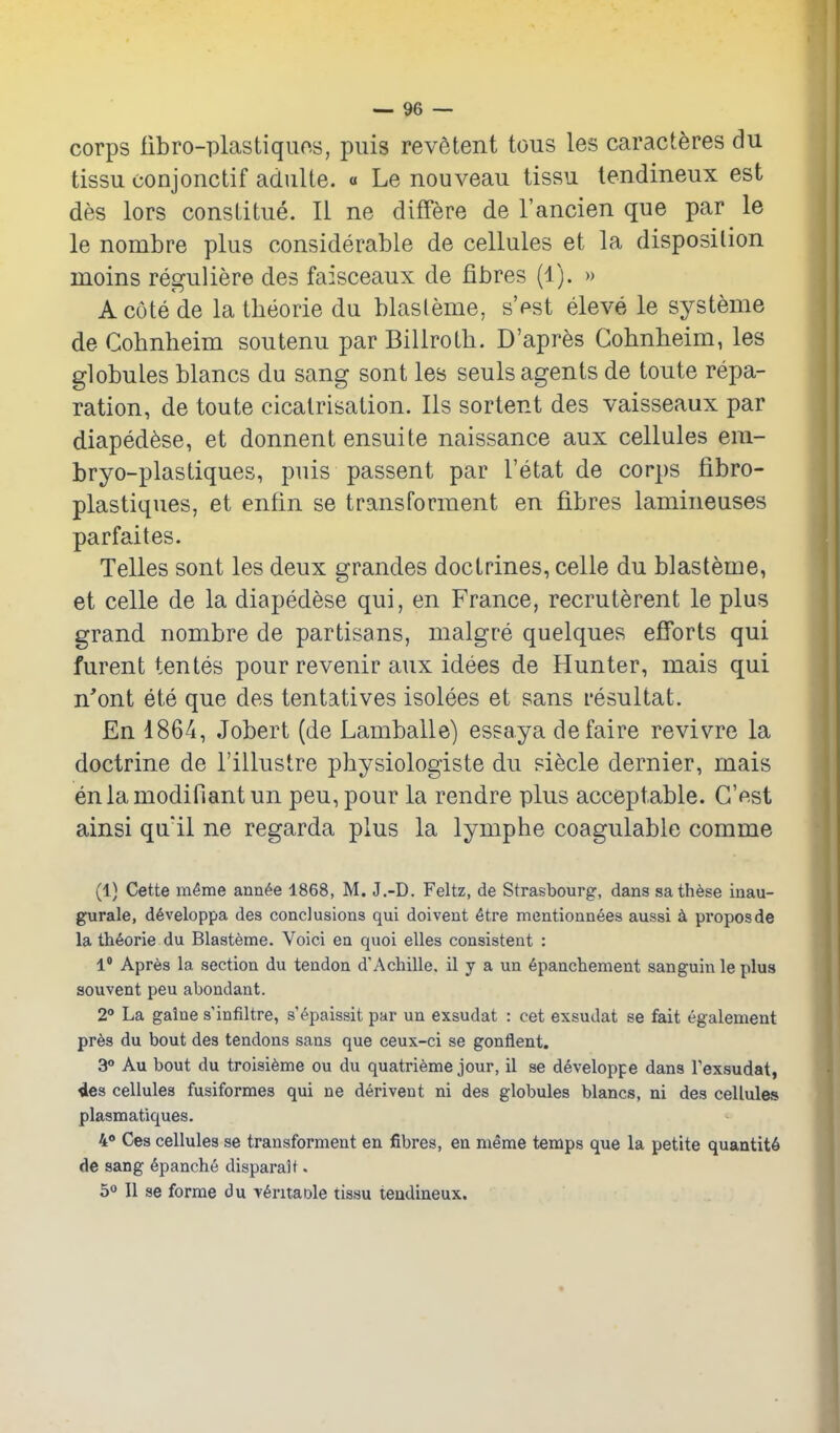 corps fibro-plastiquo.s, puis revetent tous les caract^res du tissu conjonctif adulte. « Le nouveau tissu tendineux est des lors consLitiie. II ne difFere de rancien que par le le nombre plus considerable de cellules et la disposilion moins reguliere des faisceaux de fibres (1). » Acutede la theorie du blasleme, s'est eleve le systeme de Cobnheim soutenu par Billroth. D'apres Gohnheim, les globules blancs du sang sent les seuls agents de toute repa- ration, de toute cicatrisation. lis sortent des vaisseaux par diaped^se, et donnent ensuite naissance aux cellules em- bryo-plastiques, puis passent par I'etat de corps fibro- plastiques, et enfin se transforment en fibres lamineuses parfaites. Telles sont les deux grandes doctrines, celle du blasteme, et celle de la diaped^se qui, en France, recruterent le plus grand nombre de partisans, malgre quelques efibrts qui furent tentes pour revenir aux idees de Hunter, mais qui n'ont ete que des tentatives isolees et sans resultat. En 1864, Jobert (de Lamballe) essaya defaire revivre la doctrine de I'illustre physiologiste du si^cle dernier, mais enlamodifiantun pen, pour la rendre plus acceptable. C'est ainsi qu'il ne regarda plus la lymphe coagulable comme (1) Cette m^me ann^e 1868, M. J,-D. Feltz, de Strasbourg, dans sath^se iaau- gurale, d^veloppa des conclusions qui doivent ^tre mentionn6es aussi pi'oposde la th6orie du Blasteme. Voici en quoi elles consistent : 1* Apres la section du tendon d'Achille. il y a un 6pancliement sanguin le plus souvent peu abondant. 2° La galne s infiltre, s'^paissit par un exsudat : cet exsudat se fait egalement pr6s du bout des tendons sans que ceux-ci se gonflent. 3° Au bout du troisidme ou du quatrieme jour, il se developpe dans Texsudat, ies cellules fusiformes qui ne d^rivent ni des globules blancs, ni des cellules plasmatiques. 4» Ces cellules se transforment en fibres, en meme temps que la petite quaatit6 de sang 6panche disparalt. 50 II se forme du -v^ritaole tissu tendineux.