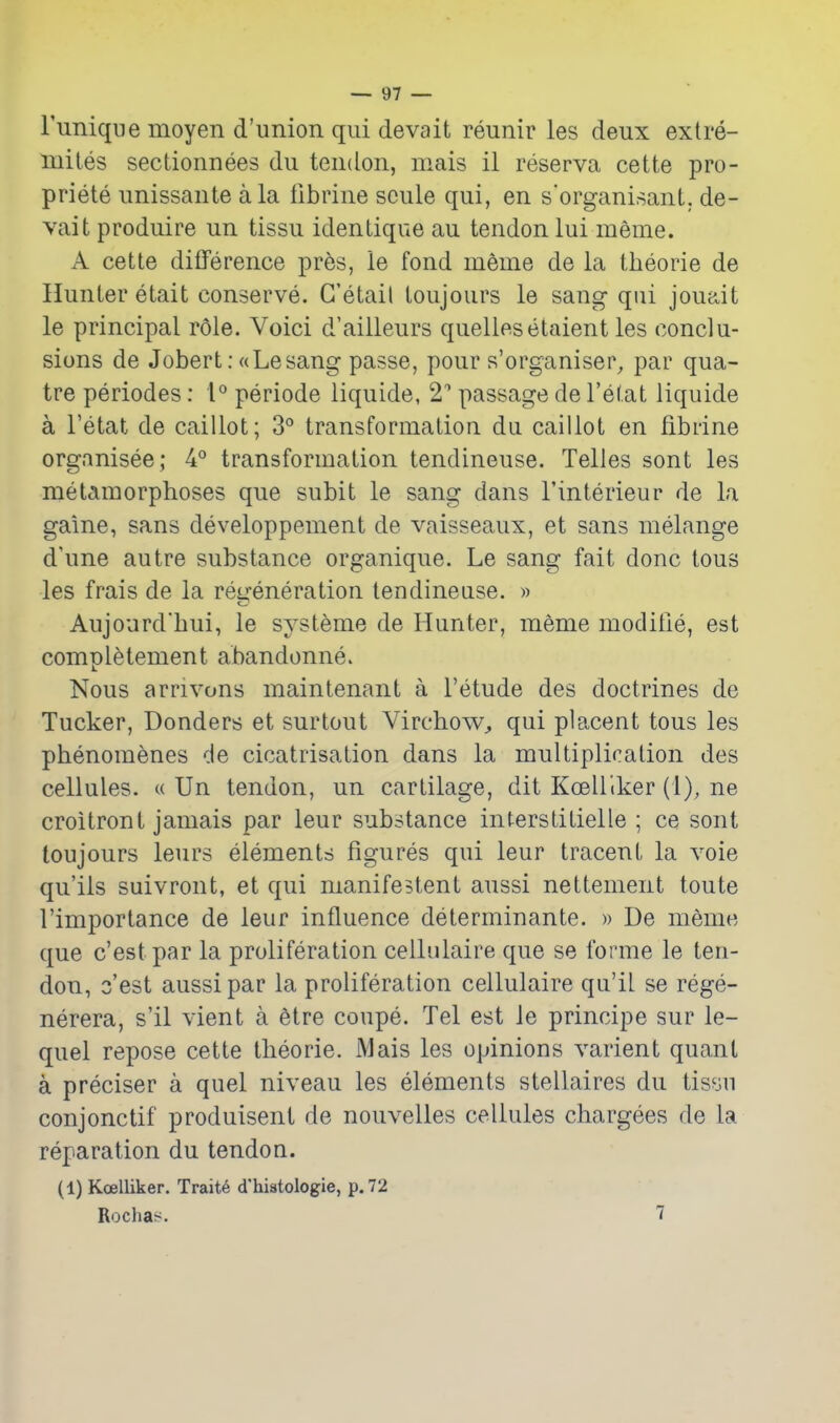 rimiqDe moyen d'union qui devait reunir les deux extre- miles sectionnees du tendon, mais il reserva cette pro- priete unissante a la librine sciile qui, en s'organisanl. de- vait produire un tissu identique au tendon lui meme. A cette difference pr6s, le fond meme de la theorie de Hunter etait conserve. G'etail loujoiirs le sang qui joua.it le principal role. Voici d'ailleurs quelleselaient les conclu- sions de Jobert: ((Lesang passe, pour s'organiser, par qua- tre periodes: 1° periode liquide, 2'' passage del'etat liquide a I'etat de caillot; 3° transformation da caillot en fibrine organisee ; 4° transformation tendineuse. Telles sont les metamorphoses que subit le sang dans I'interieur de la gaine, sans developpement de vaisseaux, et sans melange d'une autre substance organique. Le sang fait done tons les frais de la regeneration tendineuse. » Aujourd'hui, le systeme de Hunter, meme moditie, est completement abandonne. Nous arrivons maintenant a I'etude des doctrines de Tucker, Bonders et surtout Virchow^ qui placent tons les phenom^nes de cicatrisation dans la multiplication des cellules. « Un tendon, un cartilage, dit Kcelllker (1), ne croitront jamais par leur substance interstitielle ; ce sont toujours leurs elements figures qui leur tracent la voie qu'iis suivront, et qui manifestent aussi nettement toute I'importance de leur influence determinante. » De meme que c'estpar la proliferation cellulaire que se forme le ten- don, o'est aussi par la proliferation cellulaire qu'il se rege- nerera, s'il vient a 6tre coupe. Tel est le principe sur le- quel repose cette theorie. Mais les opinions varient quant a preciser a quel niveau les elements stellaires du tisyn conjonctif produisent de nouvelles cellules chargees de la reparation du tendon. (1) Koelliker. Trait6 d'histologie, p. 72 Rocha?^. 7