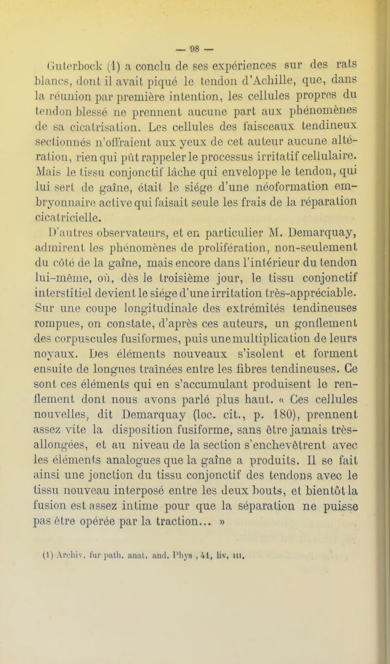 Guterbock (1) a conclu de ses experiences siir des rats blancs, dont il avait pique le tendon d'Acliille, que, dans la reunion -pav premiere intention, les cellules propres du tendon hlesse ne prennent aucune part aux phenomenes de sa cicatrisation. Les cellules des faisceaux tendineux sectionnes n'offraient aux yeux de cet auteur aucune alte- ration, rienqui put rappelerle processus irritatif celiulaire. Mais le tissu conjonctif laclie qui enveloppe le tendon, qui lui sert de gaine, etait le siege d'une neoformation em- bryonnaire active qui faisait seule les frais de la reparation cicatricielle. D'autres observateurs, et en particulier M. Demarquay, adinirent tes pbenomenes de proliferation, non-seulement du cote de la gaine, mais encore dans I'interieur du tendon lui-meme, ou, des le troisieme jour, le tissu conjonctif interstitiel devientle siege d'une irritation tres-appreciable. Sur une coupe longitudinale des extremites tendineuses rompues, on constate, d'apres ces auteurs, un gonflement des corpuscules fusiformes, puis une multiplication de leurs noyaux. Des elements nouveaux s'isolent et formeni ensuite de longues trainees entre les fibres tendineuses. Ge sont ces elements qui en s'accumulant produisent le ren- flement dont nous avons parte plus haut. a Ges cellules nouvelles^ dit Demarquay (loc. cit., p. 180), prennent assez vite la disposition fusiforme, sans etre jamais tres- allongees, et au niveau de la section s'enclievStrent avec les elements analogues que la gaine a produits. II se fait ainsi une jonction du tissu conjonctif des tendons avec le tissu nouveau interpose entre les deux bouts, et bientotla fusion est assez intime pour que la separation ne puisse pas etre operee par la traction... » (1) Archiv. fur path. anat. aud. Pliys , 41, liv, in.