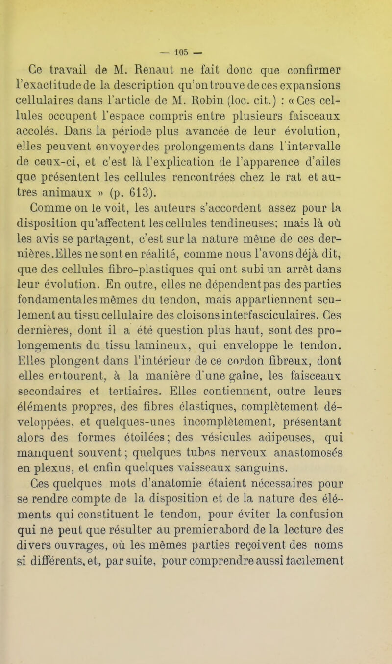 Ge travail de M. Renaiit ne fait done que confirmer I'exactitudede la description qu'ontrouvedeces expansions cellulaires dans I'article de M. Robin (loc. cit.) : «Ges cel- lules occupent I'espace compris entre plusieurs faisceaux accoles. Dans la periode plus avancee de leur evolution, e.Ues peuvent envoyerdes prolongements dans Tintervalle de ceux-ci, et c'est la I'explication de I'apparence d'ailes que presentent les cellules rencontrees chez le rat et au- tres animaux (p. 613). Gomme on ie voit, les auteurs s'accordent assez pour la disposition qu'affectent les cellules tendineuses; mais la ou les avis se partagent, c'est surla nature meice de ces der- nieres.Ellesnesonten realite, comma nous I'avonsdeja dit, que des cellules libro-plasLiques qui ont subi un arret dans leur evolution. En outre, elles ne dependentpas des parties fondamentales mSmes du tendon, mais appartiennent seu- lementau tipsucellulaire des cloisonsinterfasciculaires. Gea dernieres, dont il a ete question plus haut, sont des pro- longements du tissu lamineux, qui enveloppe le tendon. Elles plongent dans I'interieur de ce cordon fibreux, dont elles entourent, a la maniere d'une gaine, les faisceaux secondaires et lertiaires. Elles contiennent, outre leurs elements propres, des fibres elastiques, completement de- veloppees. et quelques-unes incompletement, presentant alors des formes etoilees; des vesicules adipeuses, qui manquent souvent; quelquos tubes nerveux anastomoses en plexus, et enfin quelques vaisseaux sangiiins. Ges quelques mots d'anatomie etaient necessaires pour se rendre compte de la disposition et de la nature des ele- ments qui constituent le tendon, pour eviter la confusion qui ne pent que resulter au premierabord de la lecture des divers ouvrages, ou les memes parties regoivent des noms si differents, et, par suite, pour comprendre aussi lacilement