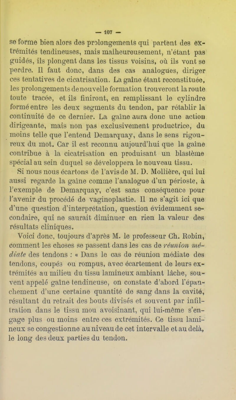 se forme bien alors des prolongements qui partent des ex- tremites tendineuses, mais malheureusement, n'etant pas guides, ils plongent dans les tissus voisins, ou ils vont se perdre. II faut done, dans des cas analogues, dinger ces tentatives de cicatrisation. Lagaine etant reconstituee, les prolongements denouvelle formation trouveront la route toute tracee, et ils finiront, en remplissant le cylindre forme entre les deux segments du tendon, par retablir la continuite de ce dernier. La gaine aura done une actiou dirigeante, mais non pas exclusivement productrice, du moins telle que I'entend Demarquay, dans le sens rigou- reux du mot. Car il est reconnu aujourd'liui que la gaine contribue a la cicatrisation en produisant un blasteme special au sein duquel se developpera le nouveau tissu. Si nous nous ecartons de I'avisde M. D. Molliere, qui lui aussi regarde la gaine comme I'analogue d'un perioste, a I'exemple de Demarquay, c'est sans consequence pour I'avenir du precede de vaginoplastie. II ne s'agit ici que d'une question d'interpretation, question evidemment se- condaire, qui ne saurait diminuer en rien la valeur des resultats cliniques. Voici done, toujours d'apres M. le professeur Gh. Robin, comment les choses se passent dans les cas de reunion me- diate des tendons : « Dans le cas de reunion mediate des tendons, coupes ou rompus, avec ecartement de leurs ex* tremites au milieu du tissu lamineux ambiant lacbe, sou- vent appele gaine tendineuse, on constate d'abord I'epan- chement d'une certaine quantite de sang dans la cavite, resultant du retrait des bouts divises et souvent par infil- lration dans le tissu mou avoisinant, qui lui-m6me s'en- gage plus ou moins entre ces extremites. Ge tissu lami- neux se congestionne au niveau de cet intervalle etaudela, le long des deux parties du tendon.