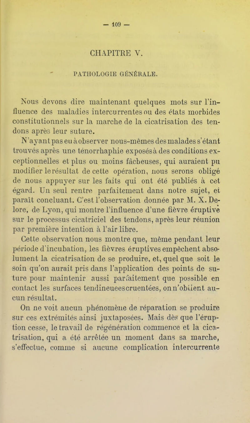 CHAPITRE V. PATHOLOGIE GENfiRALE. Nous devons dire maintenant quelques mots sur Fin- fluence des maladies intercurrentes ou des etats morbides constitutionnels sur la marche de la cicatrisation des ten- dons apres leur suture. N 'ayant pas eu a observer nous-memes des malades s'etant trouves apres une tenorrhaphie exposes a des conditions ex- ceptionnelles et plus ou moins facbeuses, qui auraient pu modifier leresultat de cette operation, nous serons oblige de nous appuyer sur les faits qui ont ete publics a cet egard. Un seul rentre parfaitement dans notre sujet, et parait concluant. G'est I'observation donnee par M. X. De- lore, de Lyon, qui montre I'influence d'une fievre eruptive sur le processus cicatriciel des tendons, apres leur reunion par premiere intention a I'air libre. Cette observation nous montre que, meme pendant leur periode d'incubation, les fi^vres eruplives empecbent abso- lument la cicatrisation de se produire, et, quel que soit le soin qu'on aurait pris dans I'application des points de su- ture pour maintenir aussi parfaitement que possible en contact les surfaces tendineueescruentees, onn'obi^ient au- cun resultat. On ne volt aucun phenomene de reparation se produire sur ces extremites ainsi juxtaposees. Mais des que Terup- tion cesse, le travail de reffeneraiion commence et la cica,- trisation, qui a ete arretee un moment dans sa marche, s'effectue, comme si aucune complication intercurrente