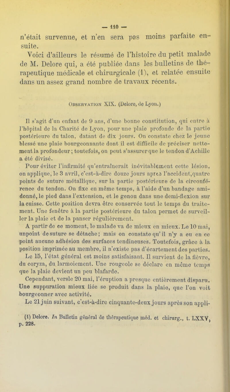 — 410 — n'etait surveniie, et n'en sera pas moins parfaite en- suite. Voici d'ailleurs le resume de I'Mstoire du petit raalade de M, Delore qui, a ete publiee dans les bulletins de the- rapeutique medicale et chirurgicale (1), et relatee ensuite dans un assez grand nombre de travaux recants. Observation XIX. (Delore, de Lyou.) II s'agit d'un enfant de 9 ans, d'une bonne constitution, qui entre a I'hopital de la Charite de Lyon, pour une plaie profonde de la partie posterieure du talon, datant de dix jours. On constate chez le jeune blesse une plaie bourgeonnante dont il est difficile de preciser nette- mentla profondeur; toutefois, on peut s'assurerque le tendon d'Achille a ete divise. Pour eviter I'infirmite qu'entratnerait inevitablement cette lesion, on applique, le 3 avril, c'est-a-dire douze jours aprta raccident,quatre points de suture metallique, sur la partie posterieure de la circonfe- rence du tendon. On fixe en meme temps, a I'aide d'un bandage ami- donn6, le pied dans I'extension, et le genou dans une demi-flexion sur lacuisse, Cette position devra etre conservee tout le temps du traite- ment. Une fenetre a la partie posterieure du talon permet de surveil- ler la plaie et de la panser regulierement. A partir de ce moment, le malade va de mieux en mieux. Le 10 mai, unpoint de suture se detache; mais on constate qu' il n'y a eu en ce point aucune adhesion des surfaces tendineuses. Toutefois, grace a la position imprimee au membre, il n'existe pas d'ecartement des parties. Le 15, I'etat general est moins satisfaisant. II survient de la fievre, du coryza, du larmoiement. Une rougeole se declare en meme temps que la plaie devient un peu blafarde. Cependant, versle 20 mai, I'eruption a presque entierement disparu. Une suppuration mieux liee se produit dans la plaie, que Ton voit bourgeonner avec activite. Le 21 juin suivant, c'est-a-dire ciuquante-deux jours apresson appli- (1) Delore. In Bulletia general de th^rapeutique m6d. et chirurg., t. LXXV, p. 228.
