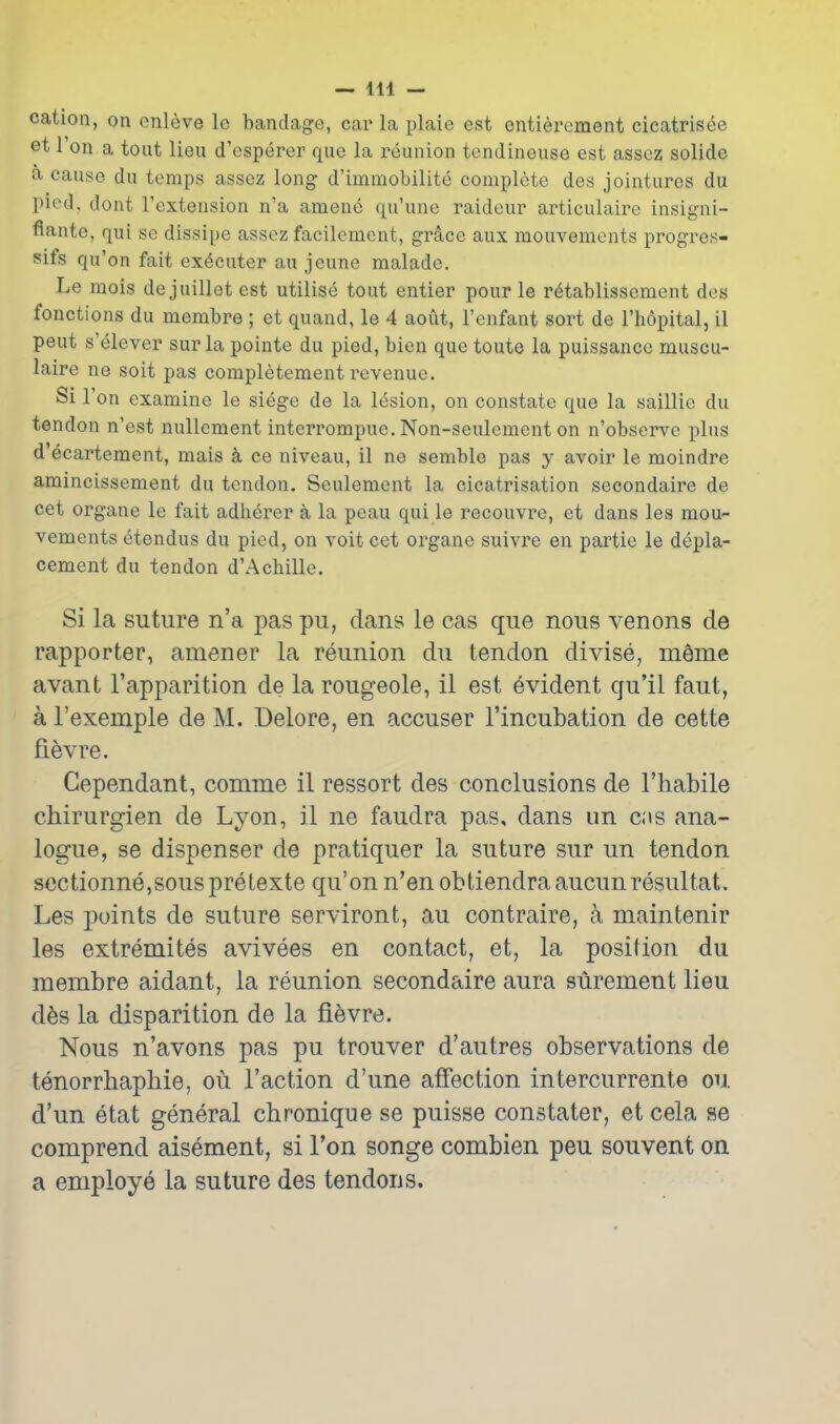 cation, on onleve Ic bandage, car la plaie est entierement cicatrisee et 1 on a tout lieu d'esperer que la reunion tendineuse est assez solide a cause du temps assez long d'immobilite complete des jointures du pied, dont I'extension n'a ameno qu'une raideur articulaire insigni- fiante, qui se dissipe assez facilement, grsice aux mouvements progres- sifs qu'on fait ex^cuter au jeune malade. Le mois de juillet est utilise tout entier pour le r^tablissement des fonctions du membra ; et quand, le 4 aout, I'enfant sort de I'hopital, il pent s'elever surla pointe du pied, bien que toute la puissance muscu- laire ne soit pas completement revenue. Si Ton examine le siege de la lesion, on constate que la saillie du tendon n'est nullcment interrompue. Non-seulement on n'observe plus d ecartement, mais k ce niveau, il ne semble pas y avoir le moindre amincissement du tendon. Seulement la cicatrisation secondaire de cet organe le fait adherer a la peau qui le recouvre, et dans les mou- vements etendus du pied, on voit cet organe suivre en partie le depla- cement du tendon d'Achille. Si la suture n'a pas pu, dans le cas que nous venons de rapporter, amener la reunion du tendon divise, meme avant I'apparition de la rougeole, il est evident qu'il faut, a I'exemple de M. Delore, en accuser I'incubation de cette fi6vre. Gependant, comme il ressort des conclusions de I'habile chirurgien de Lyon, il ne faudra pas, dans un cis ana- logue, se dispenser de pratiquer la suture sur un tendon sectionne,souspretexte qu'on n'en obtiendraaucunresultat. Les points de suture serviront, au contraire, a maintenir les extremites avivees en contact, et, la position du membre aidant, la reunion secondaire aura surement lieu d^s la disparition de la fi^vre. Nous n'avons pas pu trouver d'autres observations de tenorrbapbie, ou Taction d'une affection intercurrente ou d'un etat general chronique se puisse constater, et cela se comprend aisement, si Ton songe combien pen souvent on a employe la suture des tendons.