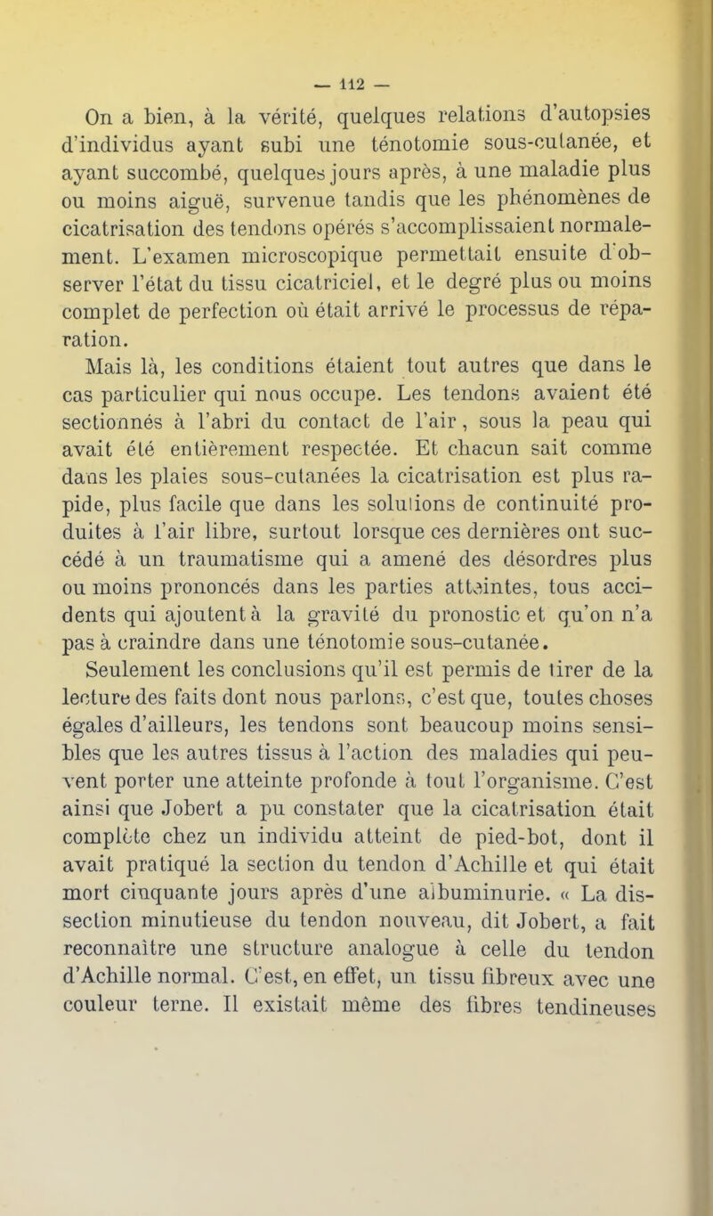 On a bien, a la verite, queiques relations d'autopsies d'individus ayant subi une tenotomie sous-cuianee, et ayant succombe, queiques jours apres, a une maladie plus ou moins aigue, survenue tandis que les phenomenes de cicatrisation des tendons operes s'accomplissaient normale- nient. L'examen microscopique permettait ensuite d'ob- server I'etat du tissu cicatriciel, et le degre plus ou moins complet de perfection ou etait arrive le processus de repa- ration. Mais la, les conditions etaient tout autres que dans le cas particulier qui nous occupe. Les tendons avaient ete sectionnes a I'abri du contact de Fair, sous la peau qui avait ete entierement respectee. Et cbacun sait comme dans les plaies sous-cutanees la cicatrisation est plus ra- pid e, plus facile que dans les solutions de continuite pro- duces a i'air libre, surtout lorsque ces dernieres ont suc- cede a un traumatisme qui a amene des desordres plus ou moins prononces dans les parties attv^intes, tons acci- dents qui ajoutent a la gravite du pronostic et qu'on n'a pas a craindre dans une tenotomie sous-cutanee. Seulement les conclusions qu'il est permis de tirer de la lecture des faits dont nous parlons, c'estque, toutescboses egales d'ailleurs, les tendons sont beaucoup moins sensi- bles que les autres tissus a Faction des maladies qui peu- vent porter une atteinte profonde a tout I'organisme. G'est ainsi que Jobert a pu constater que la cicatrisation etait complete cbez un individu atteint de pied-bot, dont il avait pratique la section du tendon d'Acbille et qui etait mort cinquante jours apres d'une aibuminurie. « La dis- section minutieuse du tendon nouveau, dit Jobert, a fait reconnaitre une structure analogue a celle du tendon d'Acbille normal. C'est, en effet, un tissu fibreux avec une couleur terne. II existait meme des fibres tendineuses