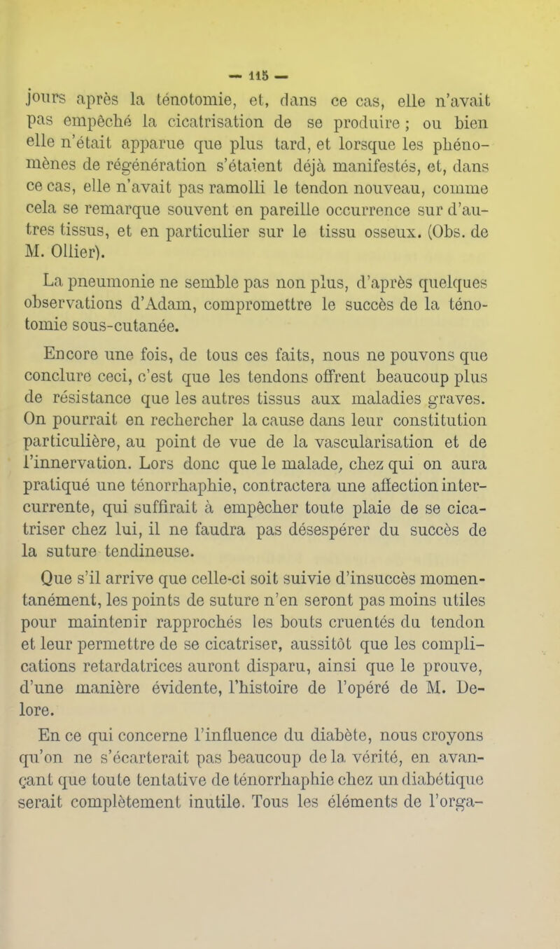 joiirs apres la tenotomie, et, dans ce cas, eile n'avait pas empeche ia cicatrisation de se produire ; ou bien elle n'etait apparne que plus tard, et lorsque les pheno- m^nes de regeneration s'etaient deja manifestes, et, dans 06 cas, elle n'avait pas ramoUi le tendon nouveau, comme cela se remarque souvent en pareille occurrence sur d'au- tres tissus, et en particulier sur le tissu osseux. (Obs. de M. Oilier). La pneumonic ne semble pas non plus, d'apr^s quelques observations d'Adam, compromettre le succ6s de la teno- tomie sous-cutanee. Encore une fois, de tons ces faits, nous ne pouvons que conclure ceci, c'est que les tendons offrent beaucoup plus de resistance que les autres tissus aux maladies graves. On pourrait en rechercher la cause dans leur constitution particuli^re, au point de vue de la vascularisation et de I'innervation, Lors done que le malade, cbez qui on aura pratique une tenorrbapbie, contractera une affection inter- currente, qui suffirait a empecber toute plaie de se cica- triser cbez lui, il ne faudra pas desesperer du succes de la suture tendineuse. Que s'il arrive que celle-ci soit suivie d'insucces momen- tanement, les points de suture n'en seront pas moins utiles pour maintenir rapprocbes les bouts cruentes dii tendon et leur permettre de se cicatriser, aussitot que les compli- cations retardatrices auront disparu, ainsi que le prouve, d'une mani^re evidente, I'bistoire de I'opere de M. De- lore. En ce qui concerne I'influence du diab^te, nous croyons qu'on ne s'ecarterait pas beaucoup de la verite, en avan- gant que toute tentative de tenorrbapbie cbez undiabetique serait completement inutile. Tons les elements de I'orga-