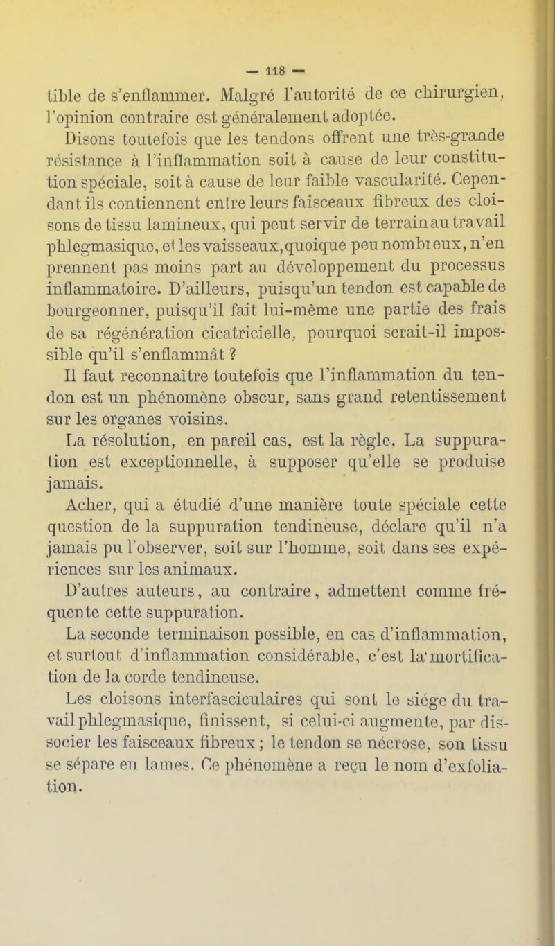 tible de s'enflammer. Malgre I'autorite de ce cliirurgien, ]'opinion contraire est generalement adoptee. Disons toiuefois que les tendons oflfrent nne tres-grande resistance a rinflammation soit a cause de leur constitu- tion speciale, soit a cause de leur faible vascularite. Gepen- dant ils contiennent enlre leurs faisceaux fibreux des cloi- sons de tissu lanaineux, qui pent servir de terrainau travail pb] egmasique, et les vaisseaux, quoique peu nombi eux, n' en prennent pas moins part au developpement du processus inflammatoire. D'ailleurs, puisqu'un tendon est capable de bourgeonner, puisqu'il fait lui-meme une partie des frais de sa regeneration cicatricielle, pourquoi serait-il impos- sible qu'il s'enflammat ? II faut reconnaitre toutefois que rinflammation du ten- don est un pbenomene obscur, sans grand retentissement sur les organes voisins. T^a resolution, en pareil cas, est la r^gle. La suppura- tion est exceptionnelle, a supposer qu'elle se produise jamais. Aclier, qui a etudie d'une maniere toute speciale cette question de la suppuration tendineuse, declare qu'il n'a jamais pu 1'observer, soit sur I'bomme, soit dans ses expe- riences sur les animaux. D'aulres auteurs, au contraire, admettent comme fre- quente cette suppuration. La seconde terminaison possible, en cas d'inflammation, etsurtout d'inflammation considerable, c'est la'mortillca- tion de la corde tendineuse. Les cloisons interfasciculaires qui sont le siege du tra- vail pblegmasique, finissent, si celui-ci augmente, par dis- socier les faisceaux fibreux; le tendon se necrose, son tissu se separe en lanies. Oe phenomene a regu le nom d'exfolia- tion.