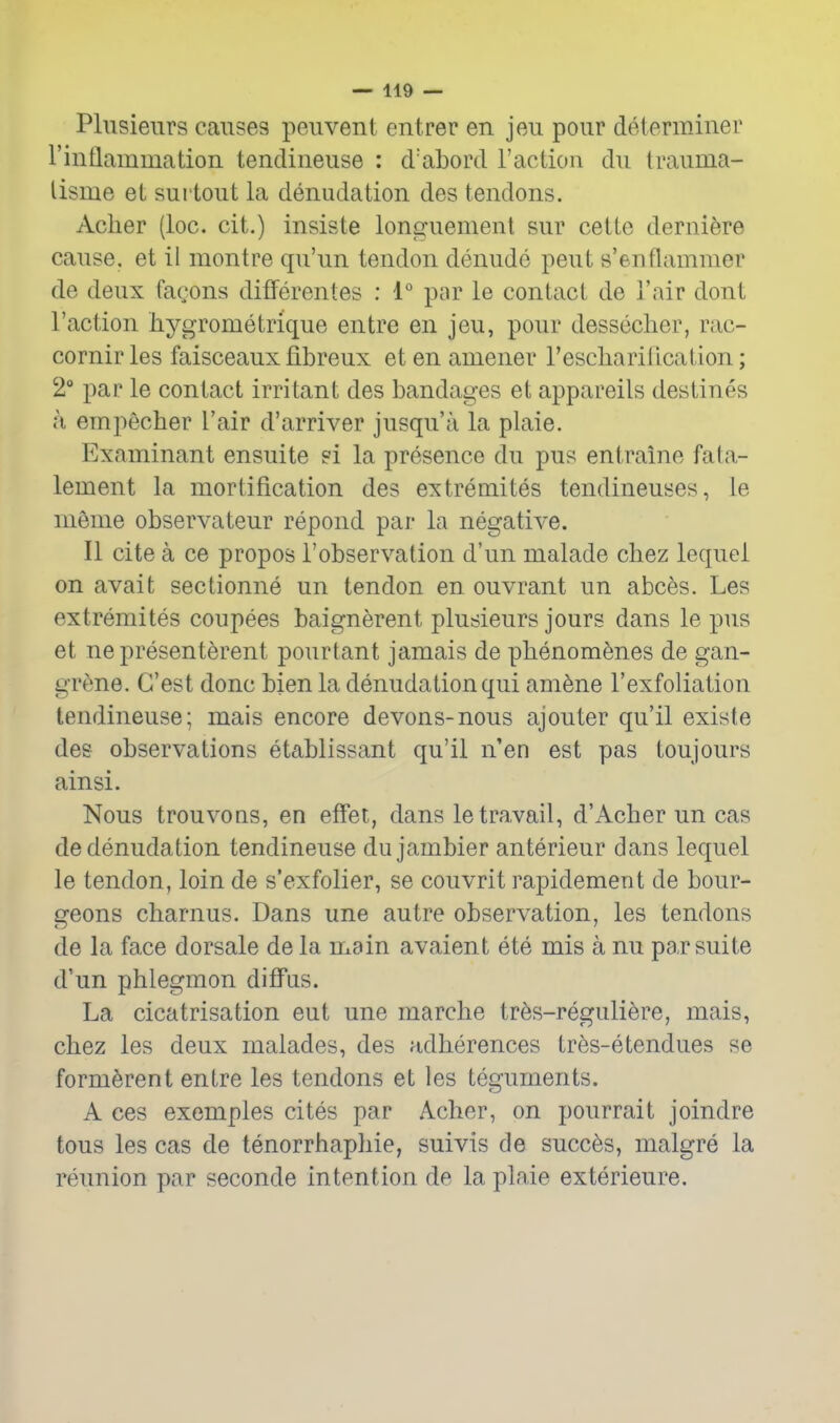 Plusienrs causes peiivent entrer en jeu pour determiner rinflammation tendineuse : d'abord Taction du trauma- lisme et sui tout la denudation des tendons. Acher (loc. cit.) insiste lonpfuement sur cette dernifere cause, et il montre qu'un tendon denude pent s'enflammer de deux fagons differentes : 1° par le contact de 1'air dont Taction hygrometrique entre en jeu, pour dessecher, rac- cornirles faisceaux fibreux etenamener Tescharillcation; 2° par le contact irritant des bandages et appareils destines a empecher Tair d'arriver jusqu'a la plaie. Examinant ensuite si la presence du pus entraine fala- lement la mortification des extremites tendineuses, le meme observateur repond par la negative. II cite a ce propos Tobservation d'un malade chez lequel on avait sectionne un tendon en ouvrant un abces. Les extremites coupees baignerent plusieurs jours dans le pus et ne presenterent pourtant jamais de phenomenes de gan- grene. G'est done bien la denudation qui am^ne Texfoliation tendineuse; mais encore devons-nous ajouter qu'il existe des observations etablissant qu'il n'en est pas toujours ainsi. Nous trouvoQS, en effet, dans le travail, d'Acher un cas de denudation tendineuse du jambier anterieur dans lequel le tendon, loin de s'exfolier, se couvrit rapidement de bour- geons charnus. Dans une autre observation, les tendons de la face dorsale de la main avaient ete mis a nu par suite d'un phlegmon ditFus. La cicatrisation eut une marche tr6s-reguli6re, mais, chez les deux malades, des adherences tres-etendues se form^rent entre les tendons et les teguments. A ces exemples cites par Acher, on pourrait joindre tons les cas de tenorrhaphie, suivis de succ^s, malgre la reunion par seconde intention de la plaie exterieure.