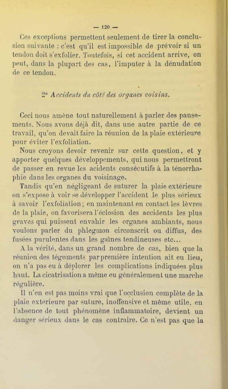 Ces exceptions permettent seulement de tirer la conclu- sion suivante : c'est qu'il est impossible de prevoir si un tendon doit s'exfolier. Toutefois, si cet accident arrive, on pent, dans la plupart des cas, I'imputer a la denudation de ce tendon. 2 Accidents du cdte des organes voisins. Ceci nous amene tout naturellement a parler des panse- ments. Nous avons deja dit, dans une autre partie de ce travail, qu'on devait faire la reunion de la plaie exterieure pour eviter I'exfoliation. Nous croyons devoir revenir sur cette question, et y apporter quelques developpements, qui nous permettront de passer en revue les acidents consecutifs a la tenorrlia- phie dans les organes du voisinage. Tandis qu'en negligeant de suturer la plaie exterieure on s'expose a voir se developper I'accident le plus serieux a savoir I'exfoliation; en maintenant en contact les levres de la plaie, on favorisera I'eclosion des accidents les plus graves qui puissent envahir les organes ambiants, nous voulons parler du phlegmon circonscrit ou diffus, des fusees purulentes dans les gaines tendineuses etc... A la verite, dans un grand nombre de cas, bien que la reunion des teguments parpremiere intention ait eu lieu, on n'a pas eu a deplorer les complications indiquees plus haut. La cicatrisation a m^me eu generalement une marclie reguliere. II n'en est pas moins vrai que I'occlusion complete de la plaie exterieure par suture, inoffensive et meme utile, en I'absenoe de tout phenomene inflammatoire, devient un danger serieux dans le cas contraire. Ge n'est pas que la