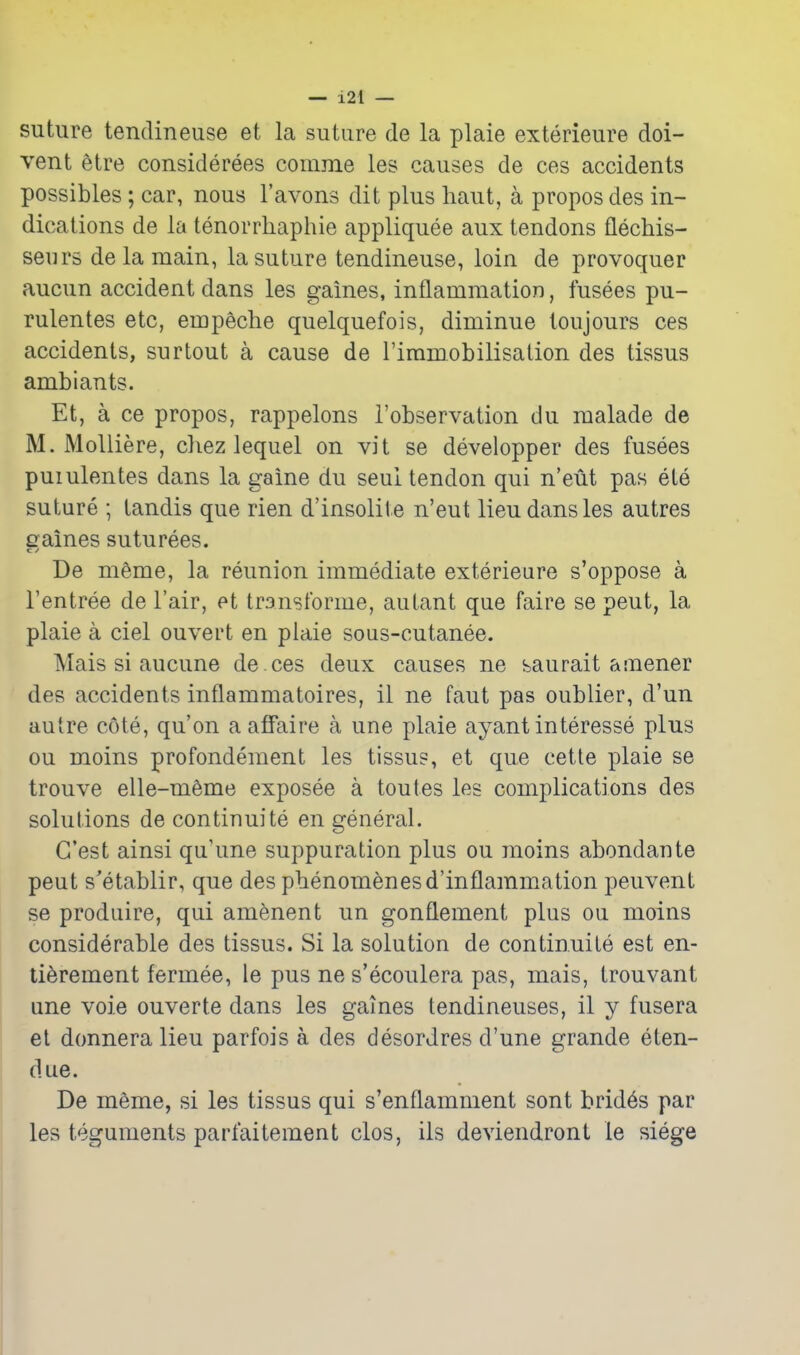 — i2l — suture tendineuse et la suture de la plaie exterieure doi- vent etre considerees comme les causes de ces accidents possibles ; car, nous I'avons dit plus liaut, a propos des in- dications de la tenorrhaphie appliquee aux tendons flechis- seurs de la main, la suture tendineuse, loin de provoquer aucun accident dans les games, inflammation, fusees pu- rulentes etc, empeche quelquefois, diminue toujours ces accidents, surtout a cause de Timmobilisation des tissus ambiants. Et, a ce propos, rappelons I'observation du raalade de M. MoUiere, cliez lequel on vit se developper des fusees puiulentes dans la gaine du seul tendon qui n'eut pas ete suture ; tandis que rien d'insolite n'eut lieu dans les autres eraines suturees. C J De m6me, la reunion immediate exterieare s'oppose a I'entree de I'air, et transforme, autant que faire se peut, la plaie a ciel ouvert en plaie sous-cutanee. Mais si aucune de ces deux causes ne saurait ainener des accidents inflammatoires, il ne faut pas oublier, d'un autre cote, qu'on a affaire a une plaie ayant interesse plus ou moins profondement les tissus, et que cette plaie se trouve elle-meme exposee a toutes les complications des solutions de continuite en general. G'est ainsi qu'une suppuration plus ou moins abondante peut s'etablir, que des phenomenesd'inflammation peuvent se produire, qui amenent un gonflement plus ou moins considerable des tissus. Si la solution de continuite est en- li^rement fermee, le pus ne s'ecoulera pas, mais, trouvant une voie ouverte dans les games tendineuses, il y fusera el donneralieu parfois a des desordres d'une grande eten- due. De m6me, si les tissus qui s'enflamment sont brid6s par les teguments parfaitement clos, ils deviendront le siege