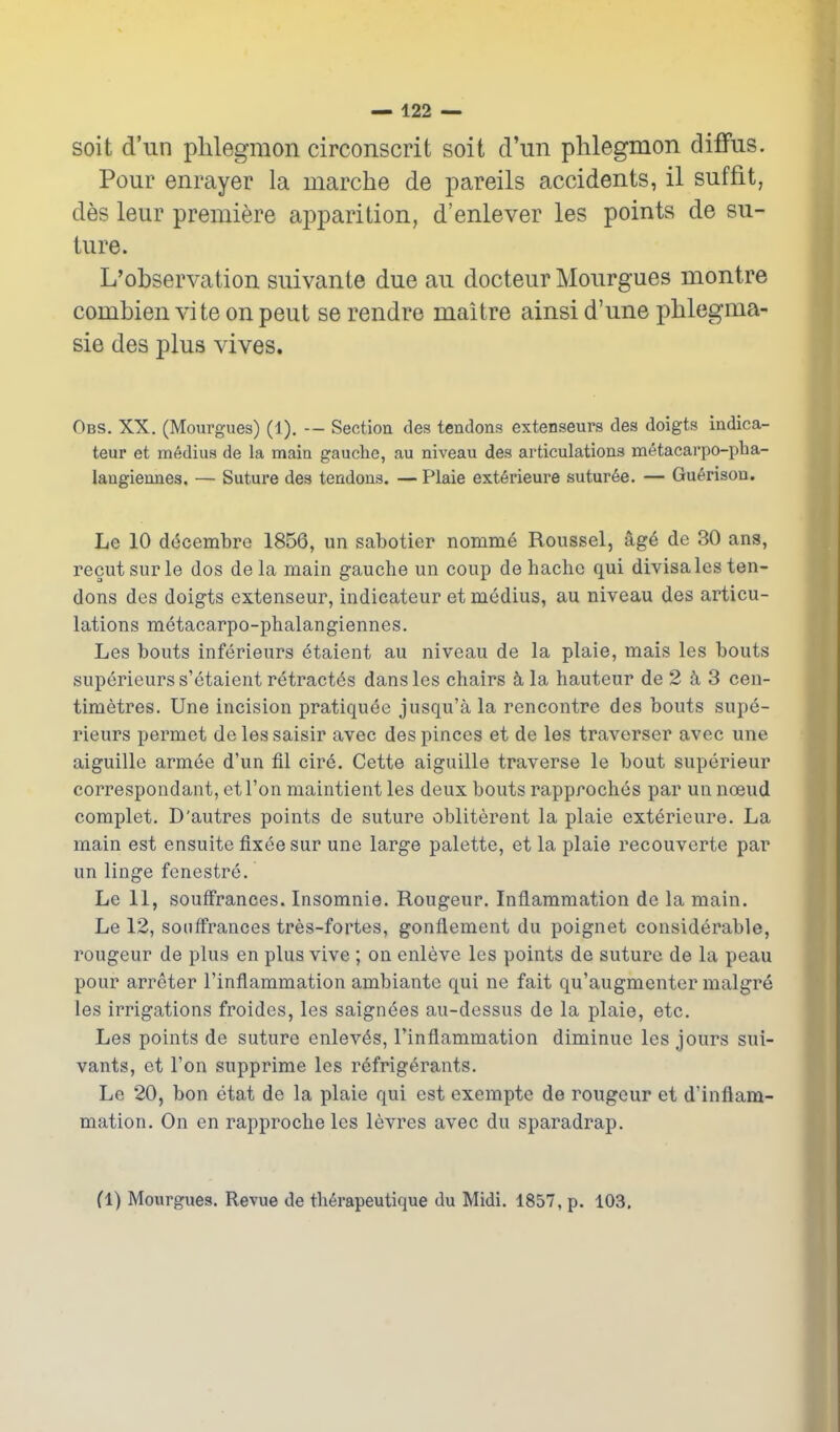 soit d'un phlegmon circonscrit soit d'un phlegmon diffus. Pour enrayer la marche de pareils accidents, il suffit, des leur premiere apparition, d'enlever les points de su- ture. L'observation suivante due au docteur Mourgues montre combien vite on peut se rendre maitre ainsi d'une phlegma- sie des plus vives. Obs. XX. (Mourgues) (1). — Sectiou des tendons extenseurs des doigts indica- teur et m6dius de la main gauche, au niveau des articulations metacarpo-pha- laugieunes, — Suture des tendons. — Plaie ext6rieure sutur6e. — Gu6rison. Le 10 docembre 1856, un sabotier noinm^ Roussel, -Xg^ de 30 ans, recutsurle dos dela main gauche un coup dehachc qui divisa les ten- dons des doigts extenseur, indicateur et medius, au niveau des articu- lations metacarpo-phalangiennes. Les bouts inferieurs etaient au niveau de la plaie, mais les bouts superieurs s'etaient retract^s dans les chairs k la hauteur de 2 3 cen- timetres. Une incision pratiquee jusqu'a la rencontre des bouts supe- rieurs permet de les saisir avec des pinces et de les traverser avec une aiguille armee d'un fil cire. Cette aiguille traverse le bout superieur correspondant, etl'on maintient les deux bouts rapproches par un noeud complet. D'autres points de suture obliterent la plaie exterieure. La main est ensuite fixee sur une large palette, et la plaie recouverte par un linge fenestre. Le 11, souffrances. Insomnie. Rongeur. Inflammation do la main. Le 12, souffrances tres-fortes, gonflement du poignet considerable, rougeur de plus en plus vive ; on enleve les points de suture de la peau pour arreter I'inflammation ambiante qui ne fait qu'augmenter malgre les irrigations froides, les saignees au-dessus de la plaie, etc. Les points de suture enlev^s, I'inflammation diminue les jours sui- vants, et Ton supprime les refrigerants. Le 20, bon etat de la plaie qui est exempte de rougeur et d'inflam- mation. On en rapproche les levres avec du sparadrap. fl) Mourgues. Revue de th6rapeutique du Midi. 1857, p. 103.