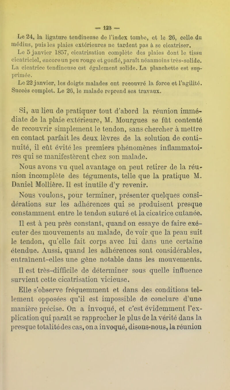 Le 24, la ligature tendineuse de I'index tombc, et le 26, celle du medius, puisies plaies exterieures ne tardent pas k se cicatriser. Le 5 Janvier 1857, cicatrisation complete des plaies dont le tissu cicatriciel, encore un pen rouge et gonfle,paratt neanmoins tres-solide. La cicatrice tendineuse est 6galcment solide. La planchette est sup- primde. Le 22Janvier, les doigts malades ont recouvre la force etl'agilitd. Succes complet. Le 26, le malade reprend ses travaux. Si, au lieu de pratiquer tout d'abord la reunion imme- diate de la plaie exterieure, M. Mourgues se ftit contente de recouvrir simplement le tendon, sans clierclier a mettre en contact parfait les deux l^vres de la solution de conti- nuite, il eut evite les premiers phenomenes inflammatoi- res qui se manifesterent chez son malade. Nous avons vu quel avantage on peut retirer de la reu- nion incomplete des teguments, telle que la pratique M. Daniel Molliere. II est inutile d'y revenir. Nous voulons, pour terminer, presenter quelques consi- derations sur les adherences qui se produisent presque constamment entre le tendon suture et la cicatrice cutanee. II est a peu pr6s constant, quand on essaye de faire exe- cutor des mouvements au malade, de voir, que la peau suit le tendon, qu'elle fait corps avec lui dans une certaine etendue. Aussi, quand les adherences sont considerables, entrainent-elles une gene notable dans les mouvements. II est tres-difficile de determiner sous quelle influence survient cette cicatrisation vicieuse. Elle s'observe frequemment et dans des conditions tei- lement opposees qu'il est impossible de conclure d'une maniere precise. On a invoque, et c'est evidemment Tex- plication qui parait se rapprocber le plus de la verite dans la presque to tali te des cas, on a invoque, disons-nous, la reunion