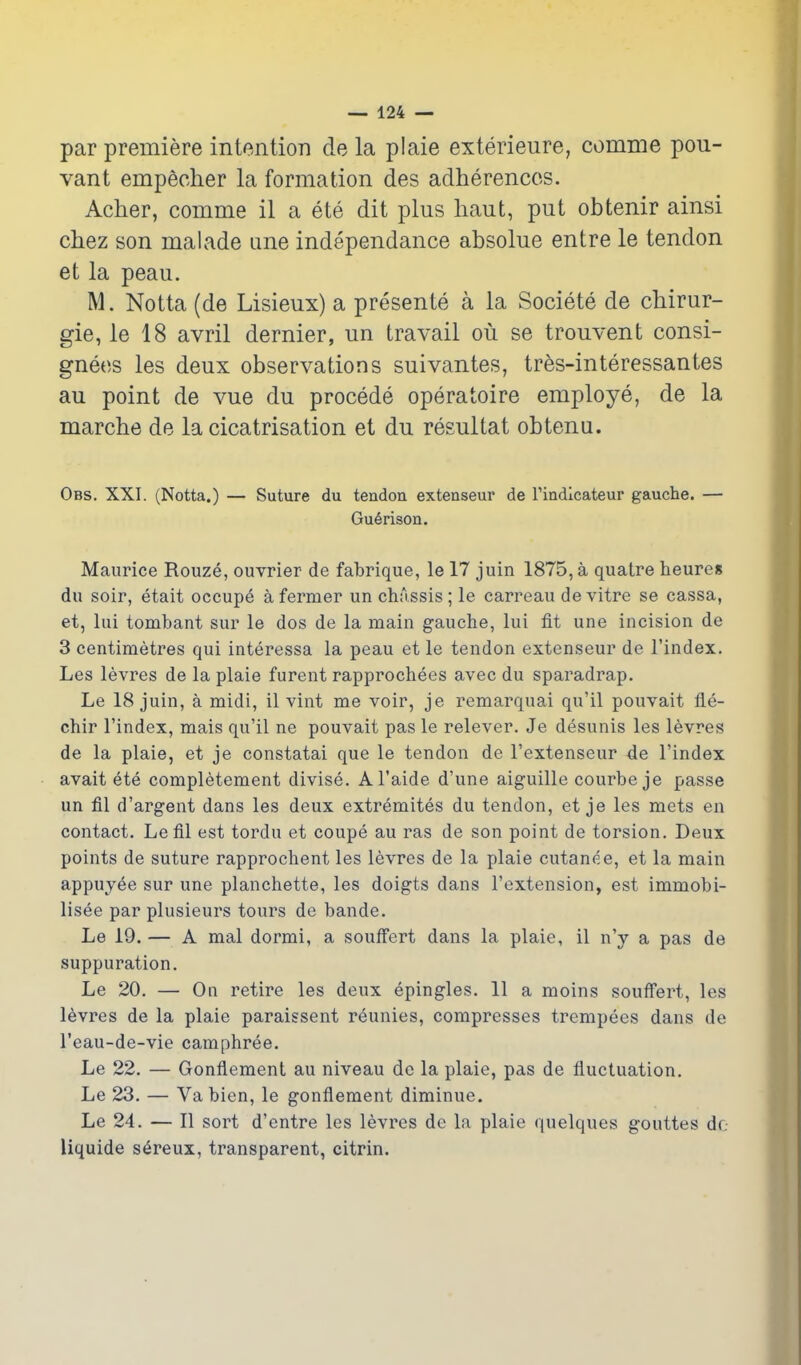 par premiere intention de la piaie exterieure, comme pou- vant empeoher la formation des adherencos. Acher, comme il a ete dit plus liaut, put obtenir ainsi chez son malade une independance absolue entre le tendon et la peau. M. Notta (de Lisieux) a presente a la Societe de cliirur- gie, le 18 avril dernier, un travail ou se trouvent consi- gnees les deux observations suivantes, tres-interessantes au point de vue du precede operatoire employe, de la marche de la cicatrisation et du resultat obtenu. Obs. XXI. (Notta.) — Suture du tendon extenseur de Tindicateur gauche. — Gu6rison. Maurice Rouze, ouvrier de fabrique, le 17 juin 1875, a quatre heures du soir, etait occupe a fermer un chassis; le carreau de vitre se cassa, et, lui tombant sur le dos de la main gauche, lui fit une incision de 3 centimetres qui interessa la peau et le tendon extenseur de I'index. Les levres de la plaie furent rapprochees avec du sparadrap. Le 18 juin, a midi, il vint me voir, je remarquai qu'il pouvait fle- chir I'index, mais qu'il ne pouvait pas le relever. Je desunis les levres de la plaie, et je constatai que le tendon de I'extenseur de I'index avait ete completement divise. Al'aide d'une aiguille courbe je passe un fil d'argent dans les deux extremites du tendon, et je les mets en contact. Lefil est tordu et coupe au ras de son point de torsion. Deux points de suture rapprochent les levres de la plaie cutanee, et la main appuyee sur une planchette, les doigts dans I'extension, est immobi- lisee par plusieurs tours de bande. Le 19. — A mal dormi, a soufFert dans la plaie, il n'y a pas de suppuration. Le 20. — On retire les deux epingles. 11 a moins souffert, les levres de la plaie paraissent reunies, compresses trempees dans de I'eau-de-vie camphree. Le 22. — Gonflement au niveau de la plaie, pas de fluctuation, Le 23, — Va bien, le gonflement diminue. Le 24. — II sort d'entre les levres de la plaie quelques gouttes dr. liquide sereux, transparent, citrin.