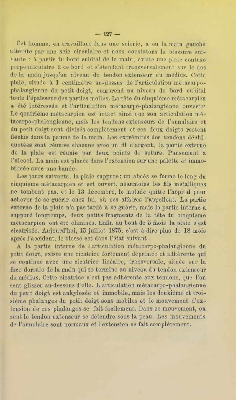 Cet homme, en travaillant dans nnc scieric, a eu la main gauche atteinte par une scie circulaire et nous constatons la blessure sui- vante : a partir du bord cubital dc la main, existe une plaie contuse perpondiculaire a ce bord ot s'etendant transversalement sur le dos de la main jusqu'au niveau du tendon extenseur du mddius. Cette plaie, situee a 1 centimetre au-dessus de I'articulation metacarpo- phalangienne du petit doigt, comprend au niveau du bord cubital toute I'epaisseur des parties molles. La tote du cinqui^me m^tacarpien a et6 interess^e et I'articulation metacarpo-phalangienne ouverte* Le quatrieme metacarpien est intact ainsi que son articulation me- tacarpo-phalangienne, mais les tendons extenseurs de I'annulaire et du petit doigt sent divis^s completement et ces deux doigts restent fl^chis dans la paume de la main. Les extrc^mit^s des tendons dechi- quetees sont r^unies chacune avec un fll d'argent, la partie externe de la plaie est r^unie par deux points de suture. Pansement a I'alcool. La main est plac^e dans I'extension sur une palette et immo- bilisee avec une bande. Les jours suivants, la plaie suppure ; un abces se forme le long dn cinqui6me metacarpien et est ouvert, n^anmoins les fils metalliques ne tombent pas, et le 13 decembre, le malade quitte I'hopital pour achever de se gu6rir chez lui, oia ses affaires I'appellent. La partie externe de la plaie n'a pas tard6 k se gu^rir, mais la partie interne a suppur6 longtemps, deux petits fragments de la tete du cinquieme metacarpien ont ete elimines. Enfin au bout de 5 mois la plaie s'est cicatris^e. Aujourd'hui, 15 juillet 1875, c'est-a-dire plus de 18 mois apres I'accident, le blesse est dans I'etat suivant : A la partie interne de I'articulation metacarpo-phalangienne du petit doigt, existe une cicatrice fortement deprimee et adherente qui se continue avec une cicatrice lineaire, transversale, situee sur la face dorsale de la main qui se termine au niveau du tendon extenseur du medius. Cette cicatrice n'est pas adherente aux tendons, que Ton sent glisser au-dessous d'elle. L'articulation metacarpo-phalangienne du petit doigt est ankylosee et immobile, mais les dcuxi^me et troi- siemo phalanges du petit doigt sont mobiles et le mouvement d'ex- tension de ces phalanges se fait facilement. Dans ce mouvement, on sent le tendon extenseur se detendre sous la pcau. Les mouvements de I'annulaire sont normaux et I'extension se fait completement.