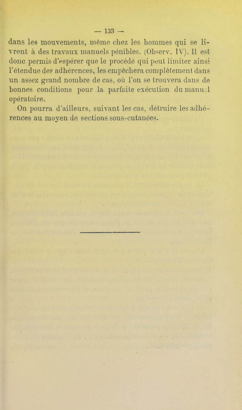 dans les mouvements, m6me chez les hommes qui se li- \Tent a des travaiix manuels penibles. (Ob-erv. IV^). II est done permis d'esperer que le precede qui peut liiuiler ainsi I'etendue des adherences, lesempfechera conipl6tementdans un assez gi-and nombre de cas, oii Ton se Irouvera dans de bonnes conditions pour la parfaile execution dumanud operatoire. On pourra d'ailleurs, suivant les cas, detruire iesadlie- rences au moyen de sections sous-cutanees.