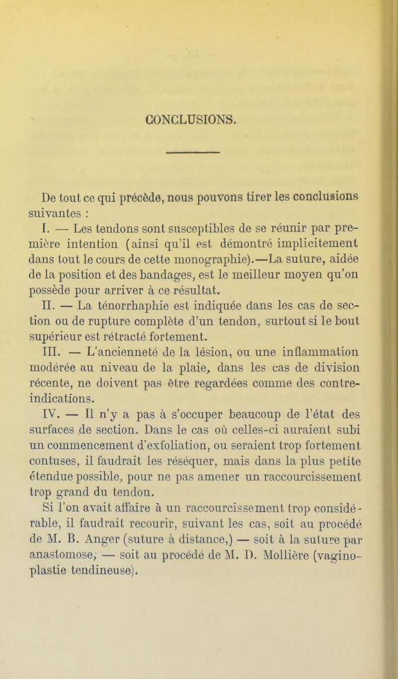 CONCLUSIONS. De tout ce qui pr6cMe, nous pouvons tirer les conclusions suivantes : I. — Les tendons sont susceptibles de se reunir par pre- miere intention (ainsi qu'il est deraontre implicitement dans tout le cours de cette monographie).—La suture, aidee de la position et des bandages, est le meilleur moyen qu'on possede pour arriver a ce resultat. IL — La tenorrliaphie est indiquee dans les cas de sec- tion ou de rupture complete d'un tendon, surtoutsi le bout superieur est retracte fortement. III. — L'anciennete de la lesion, ou une inflammation moderee au niveau de la plaie^ dans les cas de division recente, ne doivent pas etre regardees comme des contre- indications. IV. — II n'y a pas a s'occuper beaucoup de I'etat des surfaces de section. Dans le cas ou celles-ci auraient subi un commencement d'exfoliation, ou seraient trop fortement contuses, il faudrait les resequer, mais dans la plus petite etendue possible, pour ne pas amener un raccourcissement trop grand du tendon. Si Ton avait affaire a un raccourcissement trop conside- rable, il faudrait recourir, suivant les cas, soit au precede de M. B. Anger (suture a distance,) — soit a la suture par anastomose, — soit au precede de M. D. Molliere (vagino- plastie tendineuse).