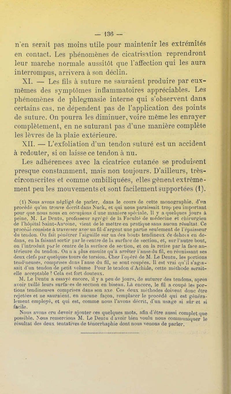 n en serait pas moins utile pour maintenir les extremites en contact. Les phenomenes de cicatrisation reprendront leur marche normale aussitot que I'afFection qui les aura interrompus, arrivera a son declin. XI. — Les fils a suture ne sauraient produire par eux- memes des symptoines inflammatoires appreciables. Les phenomenes de phlegmasie interne qui s'observent dans certains cas, ne dependent pas de I'application des points de suture. On pourra les diminuer, voire meme les enrayer completement, en ne suturant pas d'une maniere complete les levres de la plaie exterieure. XIL — L'exfoliation d'un tendon suture est un accident a redouter, si on laisse ce tendon a nu. Les adherences avec la cicatrice cutanee se produisont presque constamment, mnis non toujours. D'ailleurs, tres- circonscrites et comme ombiliquees, elles genentextreme- ment peu les mouvements et sont facilement supportees (1). (1) Nous avons neprligt^ de parler, dans le cours de cette monoprraphie. d'nn precede qu'oii trouve dccrit dans fsuck, et qui nous paraissait trop peu important pour que nous nous en ocupions d une maniere speciale. II y a quelques jours a peine, M. Le Dentu, professeur agre'ge de la Faculte de niedecine et cliirurgien de rhopital Saint-Aufoine, vient dele mettreen pratique sans aucun r^sultat. Ce proceuo consiste a travei ser avecunfil d'argent une partie seulement de I'epaisseur du tendon. On fait penetrer I'aiguille sur un des bouts tendineux de dehois en de- dans, en la faisant sortir j.ar le centre de la surface de sectiou, et, sur I'autre bout, on rintroduit parle centre de la surface de section, et on la retire par la face an- terieure du tendon. On n a plus ensuite qu'a arr^ter I'ansedu fil, en reunissant ses deux clefs par quelques tours de torsion. Che/ Topere de M. Le Dentu, les portions teuduieuses, comprises dans l anse du fil, se sont coupees. 11 est vrai qu'ils'agis- sait d'un tendon de petit volume Pour le teadon dAchiile, cette methode serait- elle acceptable ? Cela est fort douteux. M. Le Dentu a essaye encore, il y a peu de jours, de suturer des tendons, apres avoir taille leurs surfa'-es de section en biseau. L^ encore, le fil a coupe les por- tions tendineu.«es comprises dans son axe Ces deux methodes doivent done ^tre rejetees et ne sauraient, en aucune fa§on, lemplacer le procpd6 qui est genera- lement employe, et qui est, comme nous I'avons decrit, d'un usage si sur et si facile. Nous avons cru devoir ajouter ces quelques mots, afin d'etre aussi oomplet que possible. Nous remercions M. Le Dentu d avoir bien voulu nous communiquer le resultat des deux tentatives de tenorrhaphie dont nous venoas de parler.