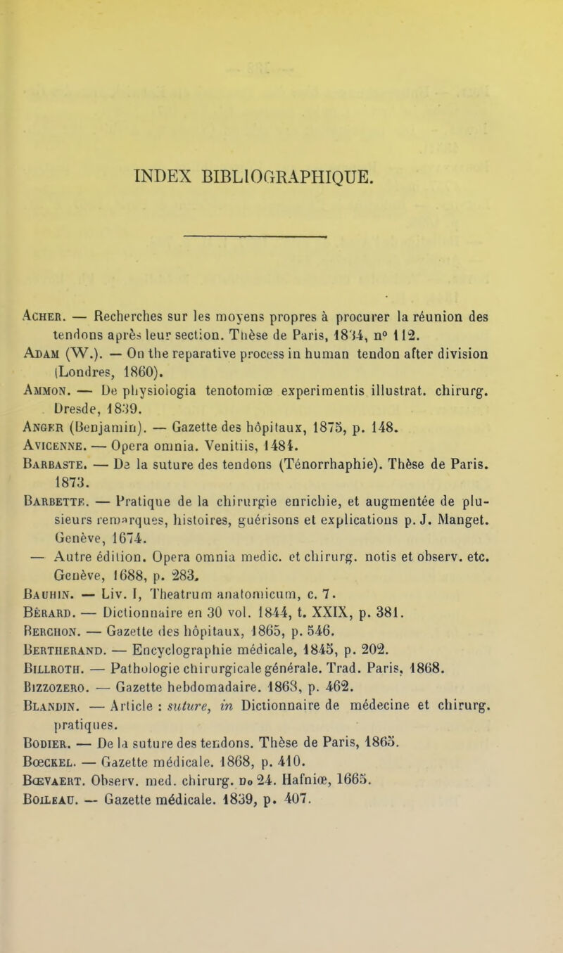 INDEX BIBLIOGRAPHIQUE. AcHER. — Recherches sur les moyens propres a procurer la reunion des tendons apr^s leur section. Tli^se de Paris, 18'i-4, n° 112. Adam (W.). — On the reparative pr-ocess in human tendon after division (Londres, 1860). Ammon. — De physioiogia tenotomioe experimentis illuslrat. chirurg. Dresde, iS.'iO. Angfr (lienjaniin). — Gazette des hdpitaux, 1875, p. 148. AviCENNE. — Opera omnia. Venitiis, 1484. Barbaste. — Da la suture des tendons (Tenorrhaphie). Thfese de Paris. 1873. Barbette. — Pratique de la chirurgie enrichie, et augmentee de plu- sieurs reroarques, histoires, gu^risons et explicatious p. J. Manget. Geneve, 1674. — Autre edition. Opera omnia medic, et chirurg. notis et observ. etc. Geneve, 1688, p. m Bauhin. — Liv. I, Theatrum anatomicum, c. 7. Berard. — Dictionnaire en 30 vol. 1844, t. XXIX, p. 381. Rerchon. — Gazette des hopitaux, 1865, p. 546. Bertherand. — Encyclographie medicale, 1845, p. 202. Billroth. — Pathologic chirurgicalegenerale. Trad. Paris, 1868. BizzozERO. — Gazette hebdomadaire. 186S, p. 462. Blandin. — Article : suture, in Dictionnaire de medecine et chirurg. pratiques. BoDiER. — De la suture des tendons. Th^se de Paris, I860. BoecKEL. — Gazette medicale. 1868, p. 410. Bcevaert. Observ. med. chirurg. Do 24. Hafni(B, 1665. BoiLBAU. — Gazette medicale. 1839, p. 407.
