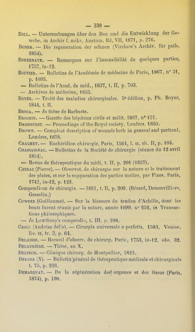 Boil. — Untersuchungen iiber den Bau und die Entwicklung der Ge- webe. in Arcliiv f. mikr. Analom. Bd, VII, 1871, p. 276. Boner. — Die regeneration der sehnen (Virchow's Archiv. fiir path. 1834). BoRDENAVE. — Remarques sur I'insensibilitd de quelques parties, 1757,in-12. BouviER. — Bulletins de I'Academie de medecine de Paris, 1867, n 31, p. 1095. — Bulletins del'Acad. de m6d., 1837, t. II, p. 703. — Archives de mddecine, 1855. BoYER. — Traits des maladies chirurgicales. 5^ edition, p. Ph. Boyer, 1844, t. II. Broca. — In th^se de Barbaste. Brochin. — Gazette des h6pitaux civils et milit. 1867, n* 121. Brodhurst. — Proceedings of the Royal society. Londres. 1860. Brown. — Compleat description of wounds both in general and particnl. Londres, 1678. Chalmet.— Enchiridion chirurgic. Paris, 1561, 1. ii, cb. II, p. 104. Chassaignac. —Bulletins de la Soci^te de chirurgie (seance du 12 avril 1854). — Revue de therapeutique du raidi, t. II, p, 291 (1857). Chirac (Pierre).— Observat. de chirurgie sur la nature et le traitement des plaies, etsnr la suppuration des parties moUes, par Fizes. Paris, 1742, in-12, p. 1»23. Compendium de chirurgie. — 1851, t. U, p. 209. (Berard, Denonvilliers, Gosselin.) GowpER (Guillaume). — Sur la blessure du tendon d'Achille, dont les bouts furent reunis par la suture, annee 1699. n 252, in Transac- tions philosophiquep. — In Lowthorp's compendio, t. Ill, p. 298. CROCii (Andreas della). — Cirurgia universale e perfetta, 1583, Venise. liv. 11, tr. 3, p. 64. Delaissb. — Recueil d'observ. de chirurg. Paris, 1753, in-12, ob?. 32. Delauriere. —Thfese, an X. Delpegh. — Glinique chirurg. de Montpeilier, 18^23. Delore (X). — Bulletin'gen6ral de tb6rapeutiquem6dicale etchirurgicale t. 75, p. 228. Demarquat. — De la r^g^^ndration des^ organes et des tissus (Paris, 1874), p. 198.