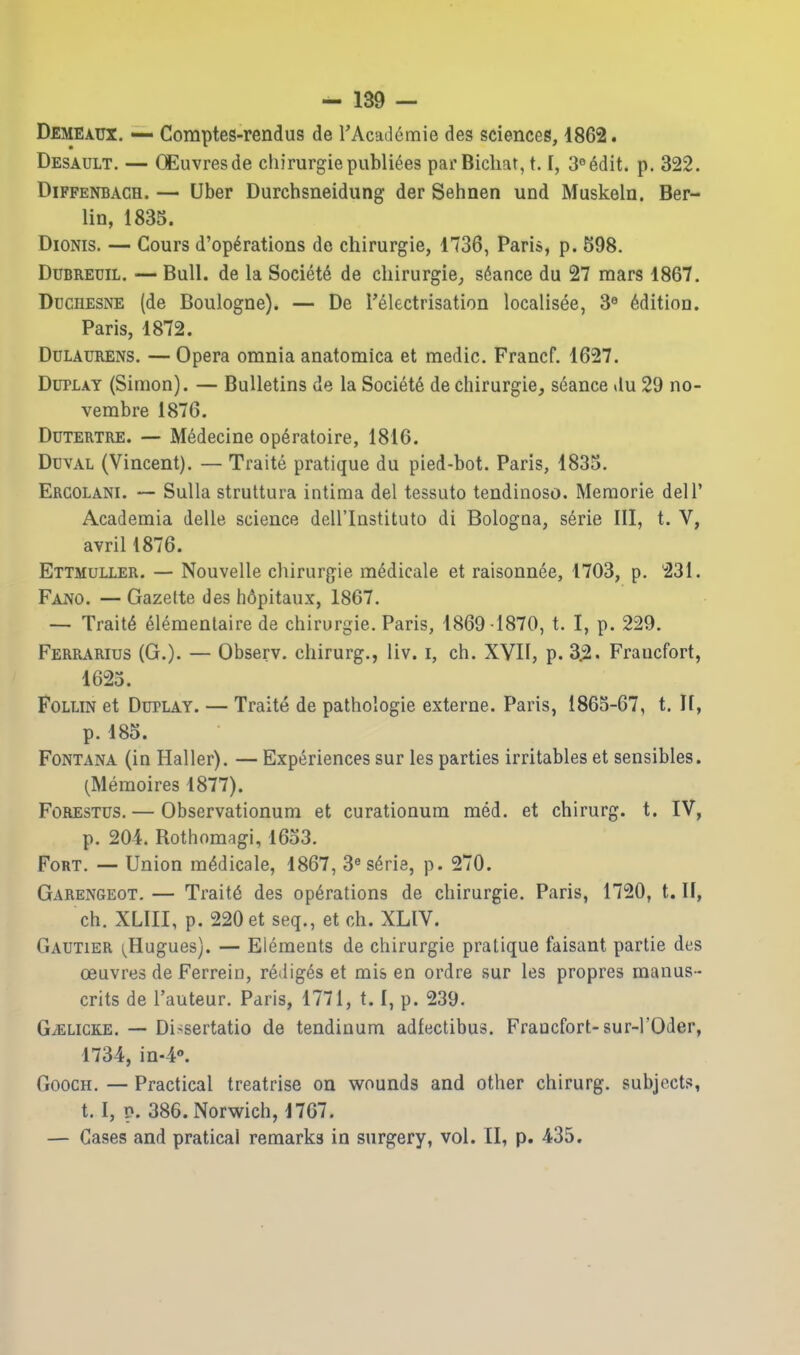 Demeaux. — Comptes-rendus de rAcaJdmie des sciences, 1862. Desault. — CEuvresde cliirurgiepubliees parBicliat, 1.1, 3«6dit. p. 322. DiFFENBAGH. — Uber Durchsneidung der Sehnen und Muskeln. Ber- lin, 1835. DioNis. — Cours d'op^rations do chirurgie, 1736, Paris, p. 598. DuBREUiL. — Bull, de la Society de chirurgie^ sdance du 27 mars 1867. Duchesne (de Boulogne). — De Telectrisation localisee, 3« Edition. Paris, 1872. DuLAURENS. — Opera omnia anatomica et medic. Francf. 1627. DuPLAY (Simon). — Bulletins de la Society de chirurgie, seance vlu 29 no- vembre 1876. DuTERTRE. — M6decine op^ratoire, 1816. Duval (Vincent). — Traite pratique du pied-bot. Paris, 1835. Ergolani. — Sulla struttura intima del tessuto tendinoso. Meraorie delT Academia delle science dell'Instituto di Bologna, serie III, t. V, avril 1876. Ettmuller. — Nouvelle chirurgie mMicale et raisonnee, 1703, p. 231. Fano. — Gazette des hdpitaux, 1867. — Traits elementaire de chirurgie. Paris, 1869-1870, t. I, p. 229. Ferrarius (G.). — Observ. chirurg., liv. i, ch. XVII, p. 3^. Francfort, 1623. FoLLiN et DuPLAY. — Traite de pathologic externe. Paris, 1863-67, t. It, p. 185. Fontana (in Haller). — Experiences sur les parties irritables et sensibles. (Meraoires 1877). Forestus. — Observationum et curationum med. et chirurg. t. IV, p. 201. Rothomagi, 1633. Fort. — Union m^dicale, 1867, 3« s^rie, p. 270. Garengeot. — Trait6 des operations de chirurgie. Paris, 1720, t. H, ch. XLIII, p. 220 et seq., et ch. XLIV. Gautier (^Hugues). — Elements de chirurgie pratique faisant partie des oeuvres de Ferrein, redig^s et mis en ordre sur les propres manus- crits de I'auteur. Paris, 1771, 1.1, p. 239. G^LiCKE. — Di-sertatio de tendinum adfectibus. Fraocfort-sur-l'Oder, 1734, in-l*. GoocH. — Practical treatrise on wounds and other chirurg. subjects, t. I, p. 386. Norwich, 1767. — Cases and pratical remarks in surgery, vol. II, p. 435.