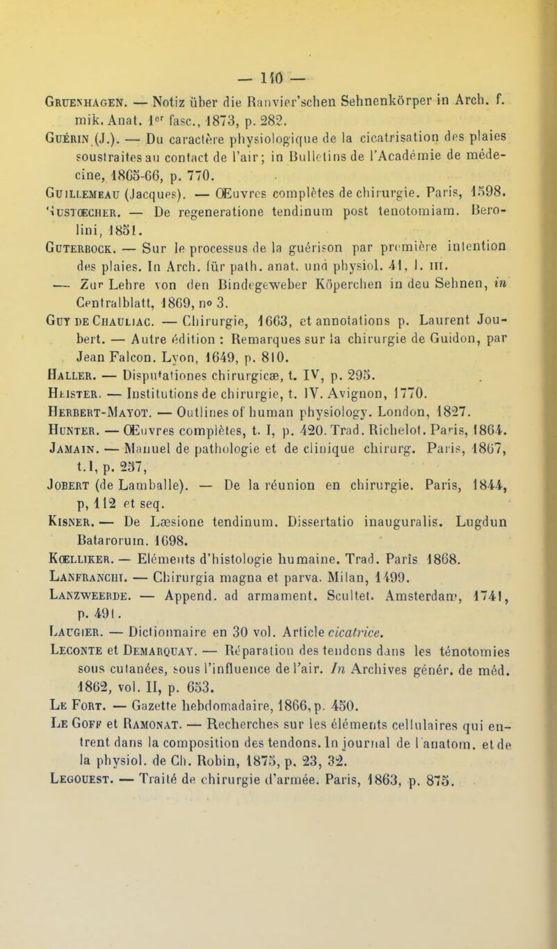 — liO — Gruenhagen. — Notiz liber die Ranvier'schen Sehnenkorper in Arch. f. raik. Anat. fasc, 1873, p. 282. GuERiN (J.). — Du caractere pliysiologique de la cicatrisation dps plaies soustraitesau contact de I'air; in BuUclinsde rAcademie de mede- cine, 18G5-66, p. 770. GuiLLEMEAU (Jacqups). —OEuvrcs complptes de chirurgie. Pari?, 1598. '•iusTCECHER. — De regenerationc tendinum post tenotomiam. Beio- lini, 1851. GuTERBOCK. — Sur le processus de la gu6ri?on par prcmipie intention des plaies. In Arch, (iir path. anat. und physiol. 41, I. iii. — Zur Lehre von den Bindtgeweber Koperchen in deu Sehnen, in Centralblatt, 1869, no 3. Got DE Chauliac. —Chirurgie, d6Ci3, et annotations p. Laurent Jou- bert. — Autre (Edition : Remarques sur ia chirurgie de Guidon, par Jean Falcon. Lyon, 1649, p. 810. Haller. — Dispn^ationes chirurgicae, t. IV, p. 295. HtisTER. — Institutions de chirurgie, t. IV, Avignon, 1770. Herbert-Mayot. —Outlines of human physiology. London, 18^27. Hunter. —OEuvres complptes, t. I, p. 420. Trad. Richelot. Paris, \8Qi. Jamain. — Manuel de pathologie et de clinique cliirurg. Pai is, 1807, t.l, p. 257, JoBERT (de Lamballe). — De la reunion en chirurgie. Paris, 1844, p, 112 Pt seq. KisNER. — De Laesione tendinum. Dissertatio inauguralis. Lugdun Batarorum. 1G98. KcELLiKER.— Elements d'histologie liumaine. Trad. Paris 1868. Lakfranchi. — Chirurgia magna et parva. Milan, 1499. Lakzweerde. — Append, ad armament. Scultet. Amsterdan:-, 1741, p. 491. Laugier. — Dicfionnaire en 30 vol. Arlide cicatrice, Leconte et Demarquay.— Reparation des tendons dans les tenotomies sous culan(^es, bous I'influence de I'air. In Archives gen6r. de m6d. 1862, vol. II, p. 653. Le Fort. — Gazette hebdomadaire, 1866, p. 450. Le Goff et Ramonat. — Recherches sur les elements cellulaires qui en- trent dans la composition des tendons. In journal de I'anatom. etde la physiol. de Ch. Robin, 1875, p. 23, 3± Legouest. — Traile de chirurgie cl'armee. Paris, 1863, p. 875.