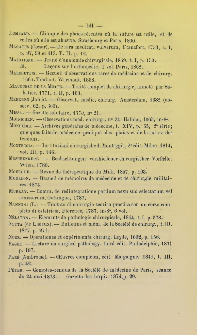 Lombard. CHnique des plaies r^centes ou la suture est utile, et de celles oil elle est abusive. Strasbourg et Paris, 1800. Magatus (Coesar). — De rara raedicat. vulverum, Francfort, 1733, t. I, p. 97, 99 et 412. T. II. p. 12. Malgaigne. —Traite d'anatoraiechirurgicale, 1859, t. I, p. 152. Id, Le(jons sur I'orthopedie, 1 vol. Paris, 1862. Marcdettis, — Recueil d'observations rares de m^decine et de chirurg. 166i. Trad.ict. Warmont. 1858. Mauquest de la Motte. —Traits complet de chirurgie, annote par Sa- batier. 1771, t. II, p. 163, MEEKRENCJob a). — Observat. medic, cbirurg. Amsterdam, 1682 (ob- serv. 62, p.3u9). MissA. — Gazette salutaiie, 1770, no 21. MoiNiciiEN. —Observations ra6d. cbirurg.. n^ 24. Hafnise, 166o, in-8<». MoNDiERE. —Archives g^oerales de medecine, t. XIV, p. 55, 2 serie; quelques faits de medecine pratique des plaies et de la suture des tendons. MoNTEGGiA. —Inslitnzioni chirurgichedi Monteggia, 2«ddit. Milan, 1814, vol. Ill, p. 146. MosiiRENKEiM. — BeobachtungoD versliiedener chirurgischer Vorf«eUe. Wien.'I780. » MouRGUE. — Revue de therapeutique du Midi. 1857, p. 103. MouRLON. — Recueil de m^moires de medecine et de chirurgie militai- res. 1874. Murray. — Comm. de redintegratione partium nexu suo selectarum vel amissarum, Gottingue, 1787. Nankoxi (L.) — Traltati) di cbirurgia teorico practicacon un corso com- pleto di ostelricia. Florence, 1787. in-8°, 6 vol. Nelaton. — Elements de pathologie chirurgicale, 1814, t.I, p. 578. IVotta (de Lisieux).— Bulletins et mem. de laSoci^te de chirurg., t. HI. 1877, p. 271. NucK. — Operationes et exp^rimenta chirurg. Leyde, 1692, p. 156. Paget. — Lecture ou surgical pathology, third edit. Philadelphie, 1871 p. 197. Pare (Ambroist;). •—CEuvres completes, edit. Malgaigne. 1841, t. Ill, p. 42. Peter. — Gomptes-rendus de la Soci(5t6 de medecine de Paris, seance du 24 mai 1873. — Gazette des ho pit. 1874,p. 29.