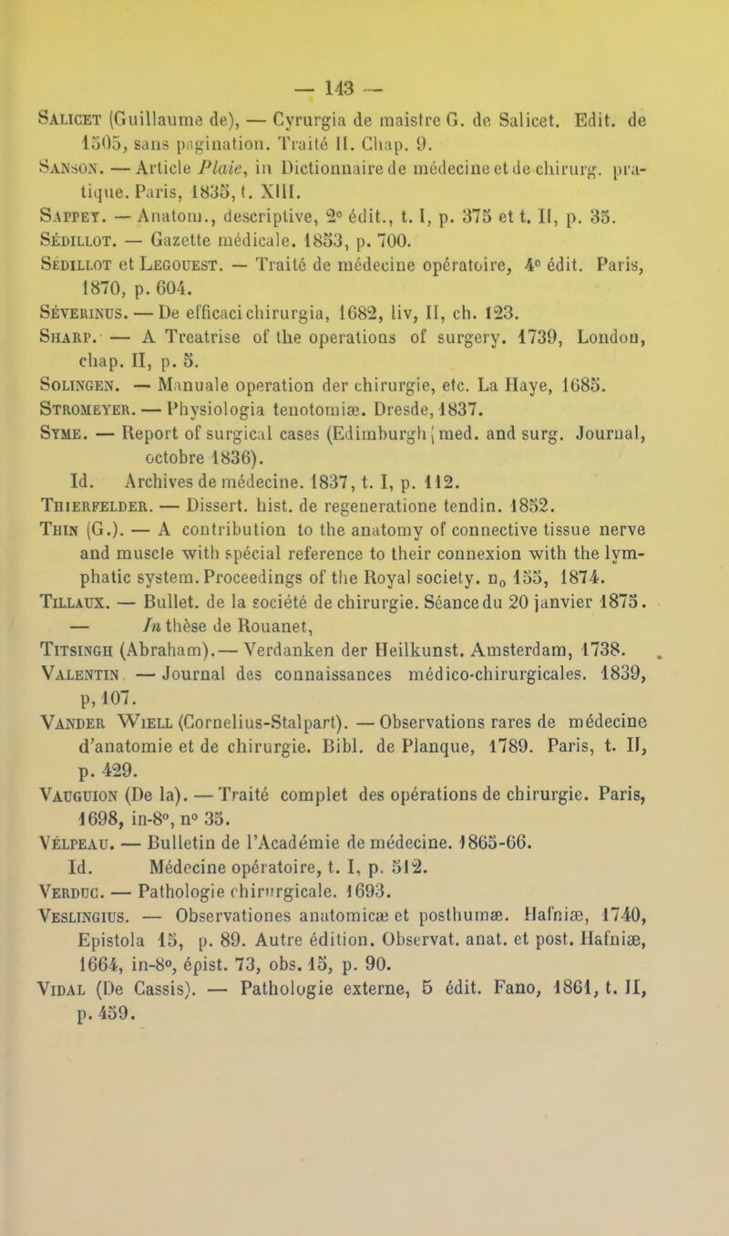 Salicet (Guillaume de), — Cyrurgia de maistre G. de Salicet. Edit, de 1505, sans ptigiiiation. Traite II. Chap. 9. Sanson.—kviicle Plaie, in Dictionnairede medecineetde chii'urg. pra- tique. Paris, 1835, t. XIII. Sappet. — Anatom., descriptive, 2° edit., t. I, p. 375 et t. II, p. 35. Sedillot. — Gazette medicale. 1853, p. 700. Sedillot et Legouest. — Traite de mcdeciiie operatoirej 4° edit. Paris, 1870, p. 604. Severinus. — De efficacicliirurgia, 1682, liv, II, ch. 123. Sharp. — A Treatrise of the operations of surgery. 1739, London, chap. II, p. 5. Soltngen. — Manuale operation der chirurgie, etc. La Haye, 1685. Stromeyer. — Phvsiologia tenotomiai. Dresde, 1837. Stme. — Report of surgical cases (Ediinburgh J med. and surg. Journal, octobre 1836). Id. Archives de medecine. 1837, t. I, p. 112. Thierfelder. — Dissert, hist, de regeneratione tendin. 1852. Thin (G.). — A contribution to the anatomy of connective tissue nerve and muscle with special reference to their connexion with the lym- phatic system. Proceedings of the Royal society. Hq 155, 1874?. TiLLAUX. — Bullet, de la societe de chirurgie. Seance du SOjanvier 1875. — In these de Rouanet, TiTsiNGH (Abraham).— Verdanken der Heilkunst. Amsterdam, 1738. Valentin. —Journal des connaissances medico-chirurgicales. 1839, p,107. Vander WiELL (Gornelius-Stalpart). —Observations rares de medecine d'anatomie et de chirurgie. Bibl. de Planque, 1789. Paris, t. II, p. 429. Vauguion (De la). —Traite complet des operations de chirurgie. Paris, 1698, in-8°, n^ 35. Velpeau. — Bulletin de I'Academie de medecine. 1865-66. Id. Medecine operatoire, t. I, p. 512. Verdtjc. — Pathologie chirnrgicale. 1693. Vesltngius. — Observationes anatomical et posthumee. Harnia3, 1740, Epistola 15, p. 89. Autre edition. Observat. anat. ct post. Hafnise, 1664, in-8o, 6pist. 73, obs. 15, p. 90. ViDAL (De Cassis). — Pathologie externe, 5 6dit. Fano, 1861, t. II, p. 459.