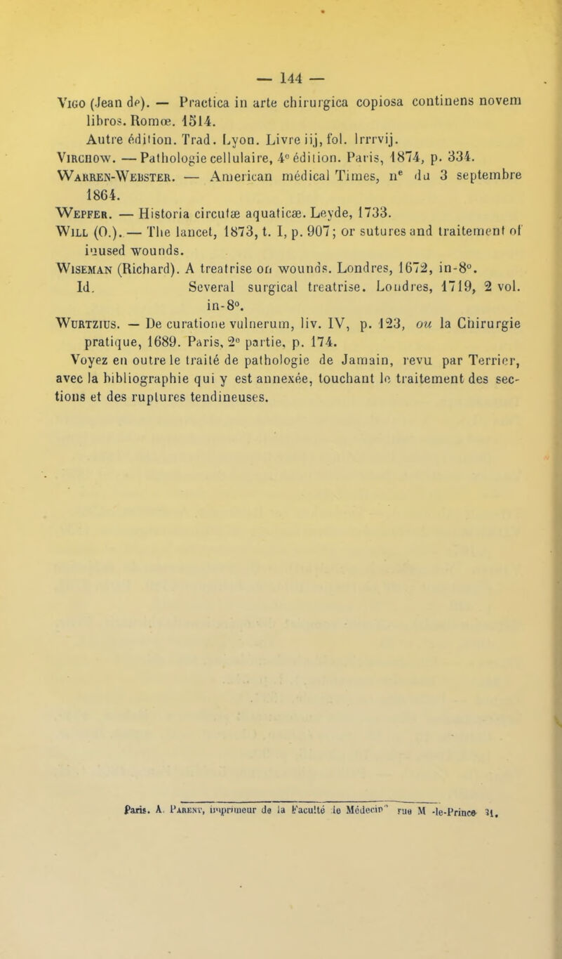 Vigo (Jean dp). — Practica in arte chirurgica copiosa coiitinens novem libros. Romoe. 1514. Autre ^-d it ion. Trad. Lyon. Livre iij, fol. Irrrvij. ViRCUOw. —Patliologiecellulaire, i^ediiion. Paris, 1874, p. 334. Wahren-Welster. — American medical Times, da 3 septembre 1864. Wepfer. — Historia circufse aquaticae. Leyde, 1733. Will (0.). — Tiie lancet, 1873, t. I, p. 907; or sutures and Iraitemenf ol i'jused wounds. Wiseman (Richard). A treatrise on wounds. Londres, 167:2, in-S. Id. Several surgical treatrise. Londres, 1719, 2 vol. in-8o. WuRTZius. — De curatione vulnerum, liv. IV, p. 123, ou la Chirurgie pratique, 1689. Paris, 2 partie, p. 174. Voyez en outre le traile de pathologie de Jamain, revu par Terrier, avec la hibliographie qui y est annexee, touchant Ic traitement des sec- tions et des ruptures tendineuses. 1^ Paris. A, IUbenv, ii'iprimcur da la b'aculte le Mcdccir rue M -le-Princ* 3l.